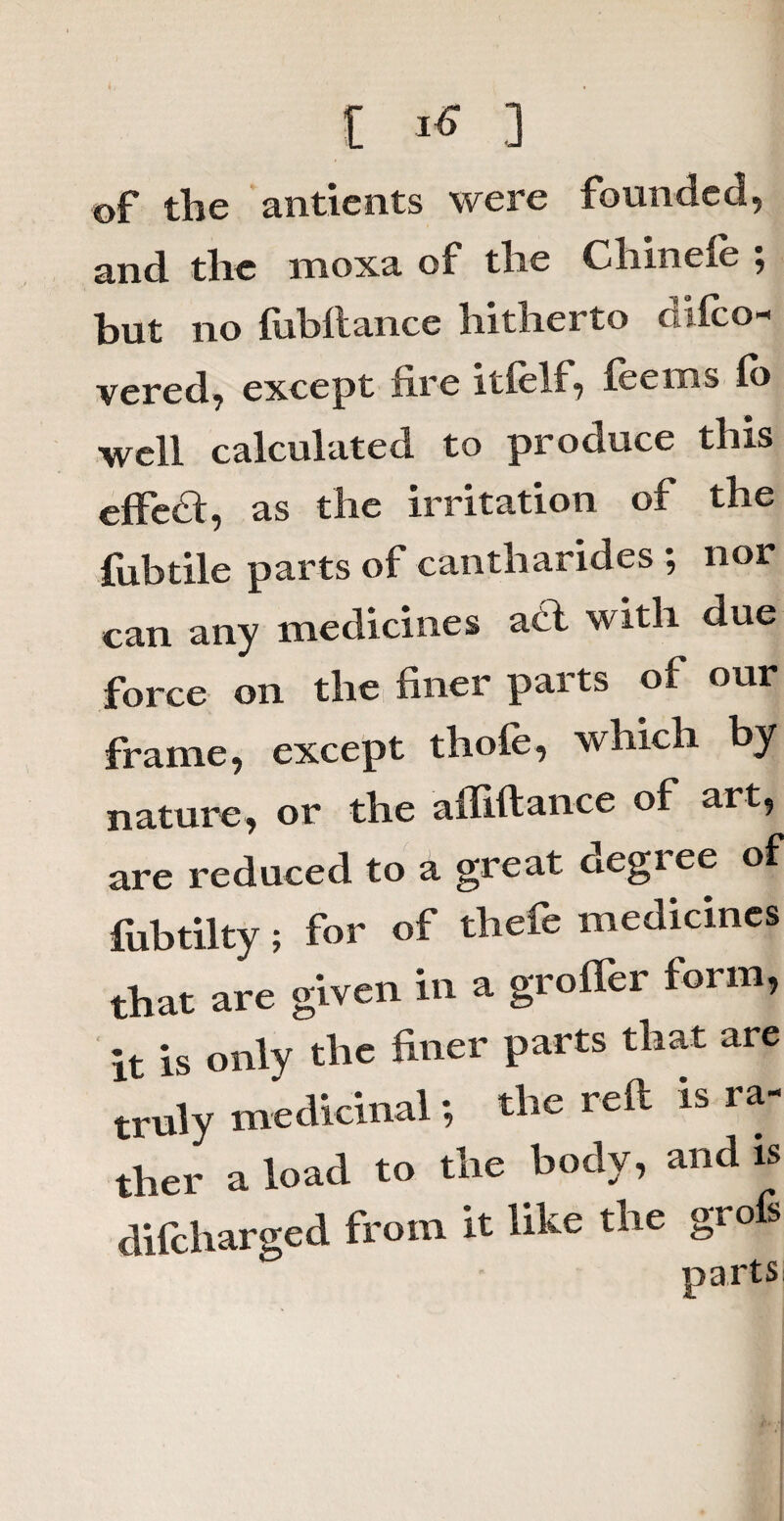 [ ^ 3 of the antients were founded, and the moxa of tlie Chinele , but no fubftance hitherto difco- vered, except fire itfelf, fee ms lb well calculated to produce this effedt, as the irritation of the {fibtile parts of cantharides ; nor can any medicines acl with due force on the finer; parts of; ouJ frame, except thole, which by nature, or the affiftance of art, are reduced to a great ciegi ee of fubtilty; for of thefe medicines that are given in a groffer form, it is only the finer parts that are truly medicinal; the reft is ra¬ ther a load to the body, and is difcharged from it like the grofs parts