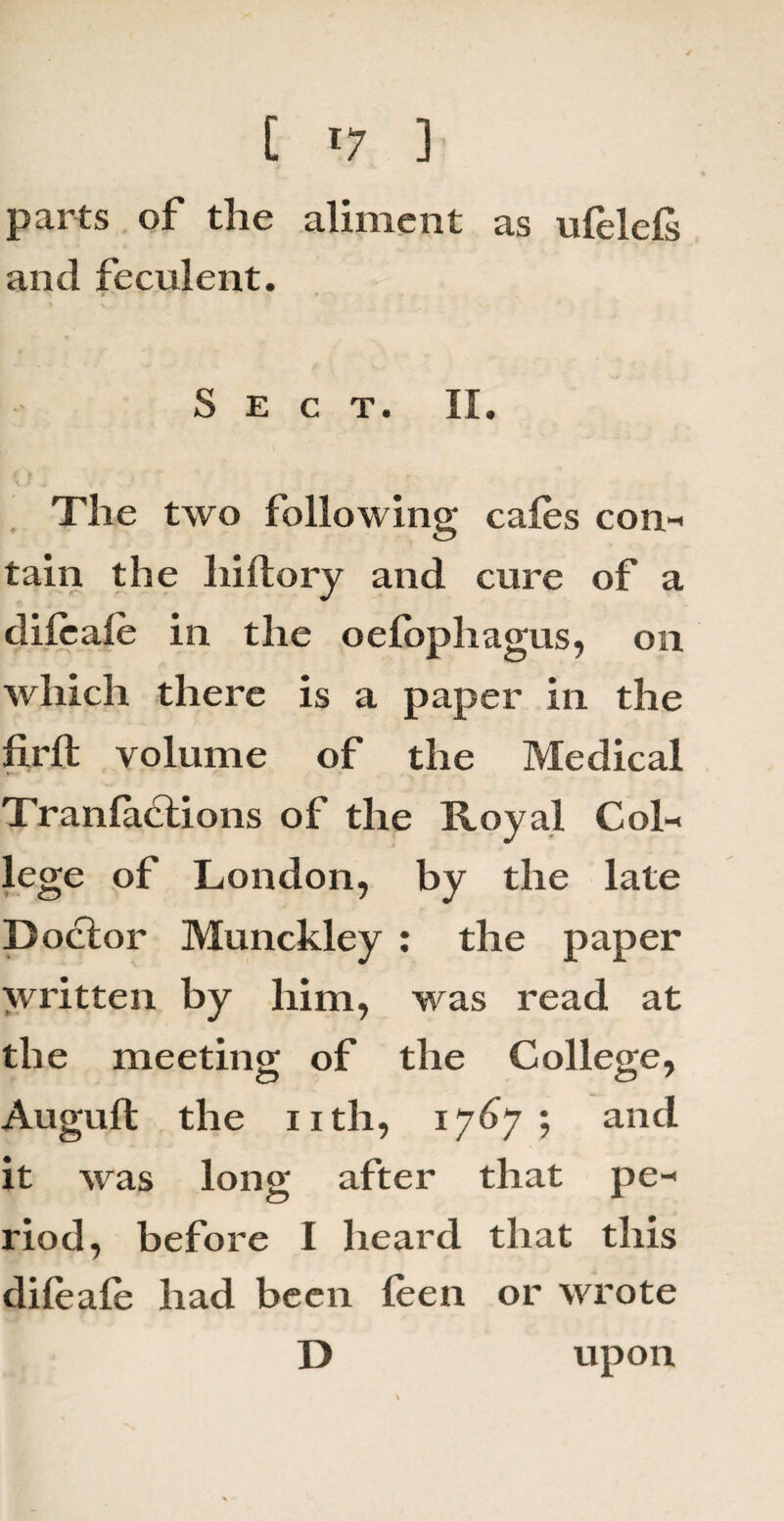 / t T7 ] parts of the aliment as ufelefs and feculent. Sect. II. The two following cafes com tain the hiftory and cure of a difcafe in the oefophagus, on which there is a paper in the fil'd; volume of the Medical Tranfaclions of the Royal Col-< lege of London, by the late Doctor Munckley : the paper written by him, was read at the meeting of the College, Auguft the nth, 1767; and it was long after that pe-> riod, before I heard that this difeafe had been leen or wrote D upon