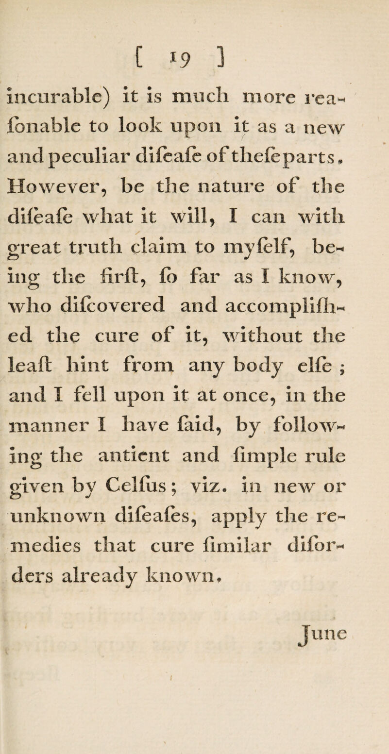 incurable) it is much more rea- fonable to look upon it as a new and peculiar diieafe of thefeparts. However, be the nature of the dileale what it will, I can with / great truth claim to myfelf, be¬ ing the fir ft, fo far as I know, who difiovered and accomplifh- ed the cure of it, without the leaft hint from any body ehe ; and I fell upon it at once, in the manner I have laid, by follow¬ ing the antient and fimple rule given by Celfiis; viz. in new or unknown difeafes, apply the re¬ medies that cure fimilar dilor- ders already known. June 1