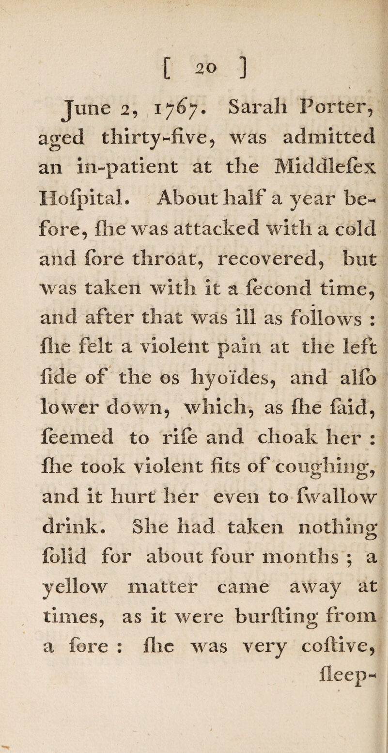 ‘ June 2, 1767. Sarah Porter, aged thirty-five, was admitted an in-patient at the Middlefex Holpital. About half a year be¬ fore, fiie was attacked with a cold and fore throat, recovered, but was taken with it a focond time, and after that was ill as follows : file felt a violent pain at the left fide of the os hyoides, and alfo lower down, which, as file laid, feemed to rile and choalc her : Ihe took violent fits of coughing, and it hurt her even to (wallow drink. She had taken nothing; folid for about four months ; a yellow matter came away at times, as it were burfting from a fore : flic was very coftive, deep-