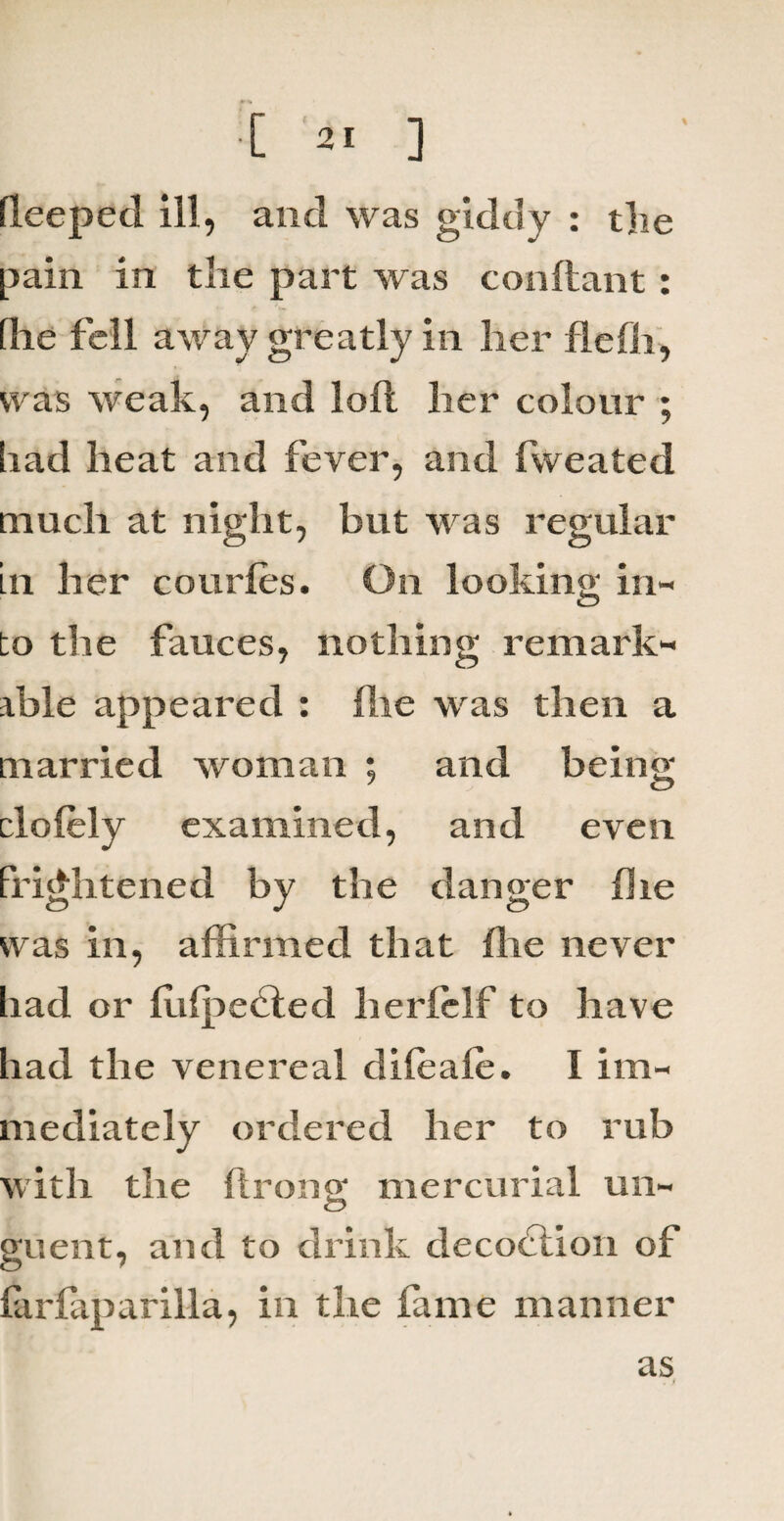 pain in the part was conftant: [lie fell away greatly in her flefh, was weak, and loft her colour ; had heat and fever, and fweated much at night, but was regular in her courfes. On looking in¬ to the fauces, nothing remark¬ able appeared : (lie was then a married woman ; and being clolely examined, and even Frightened by the danger fhe was in, affirmed that flie never had or ftilpecfted herlelf to have had the venereal dileale. I im¬ mediately ordered her to rub with the ftroncr mercurial un- guent, and to drink decoction of farfaparilla, in the fame manner