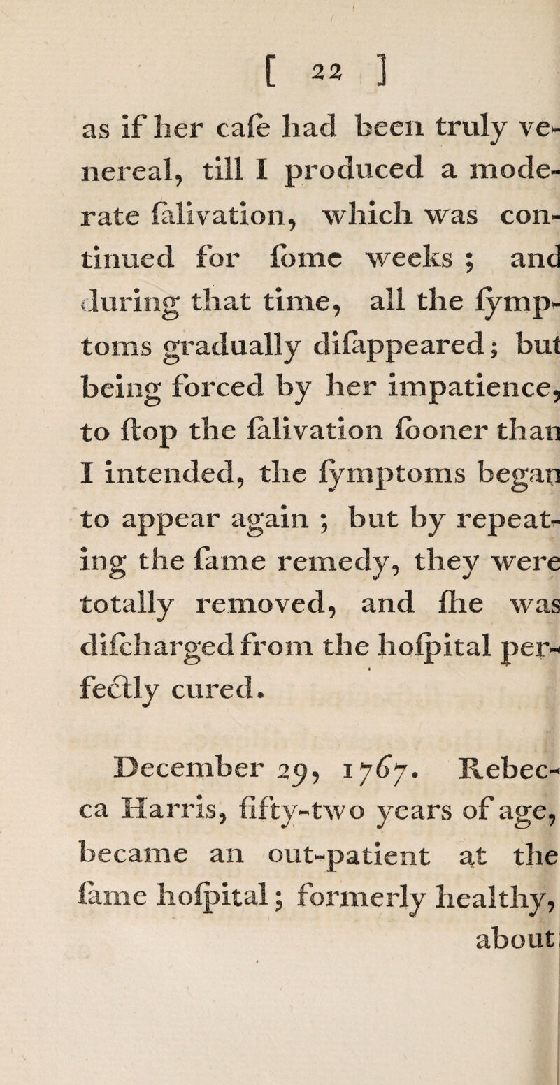 as if lier cafe had been truly ve¬ nereal, till I produced a mode¬ rate falivation, which was con¬ tinued for fomc weeks ; and (luring that time, all the fymp- toms gradually difappeared; but being forced by her impatience, to Hop the falivation fooner than I intended, the fymptoms began to appear again ; but by repeat¬ ing the fame remedy, they were totally removed, and flie was difcharged from the hoipital per- ( feclly cured. December 29, 1767. Rebec¬ ca Harris, fifty-two years of age, became an out-patient at the fame hoipital; formerly healthy, about