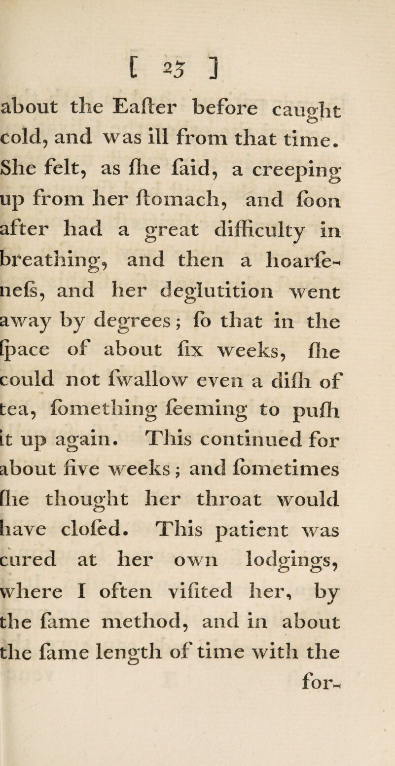 [ 25 ] about the Ealler before caught cold, and was ill from that time. She felt, as Hie laid, a creeping up from her flomach, and loon after had a great difficulty in breathing, and then a lioarle- nels, and her deglutition went away by degrees; lb that in the [pace of about fix weeks, hie could not Iw allow even a dihi of tea, lomething feeming to puffi it up again. This continued for about five weeks ; and fometimes (lie thought her throat would Iiave doled. This patient was cured at her own lodgings, where I often vilited her, by the lame method, and in about the lame length of time with the for-