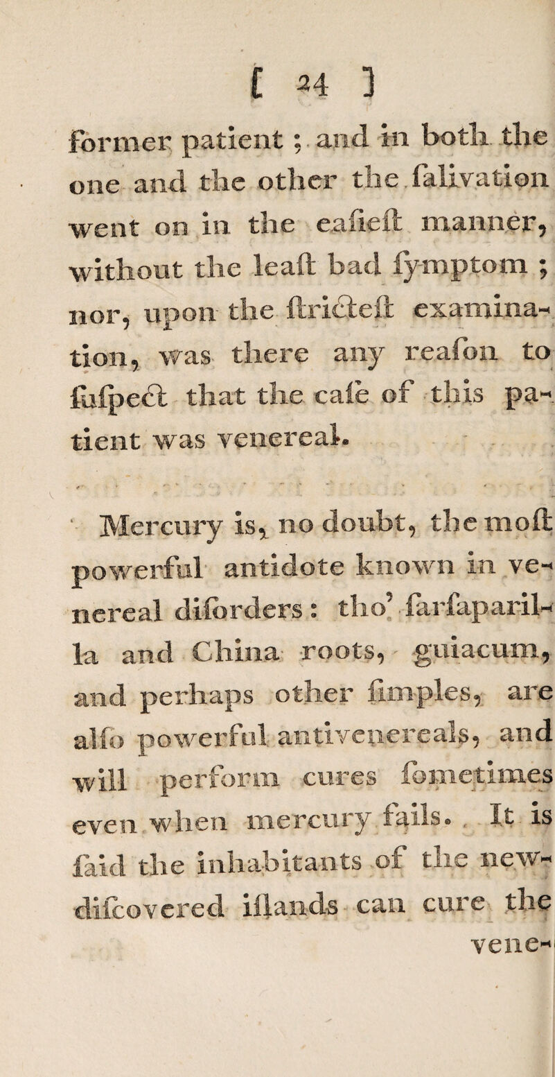 Former patient; and in both the one and the other the falivation went on in the eafieft manner, without the lead bad fymptom ; nor, upon the ftricleft examina¬ tion, was there any reafon to lufpefl that the caie of this pa« tient was venereal. * » ' Mercury is, no doubt, thcmoft powerful antidote known in ve¬ nereal diiorders : th o’ Farfap aril- la and China roots, guiacum, and perhaps other fimples, are alfo powerful antivenereals, and will perform cures fometimes even when mercury fails. , It is faid the inhabitants of the new- difcovcred iilands can cure the vene-