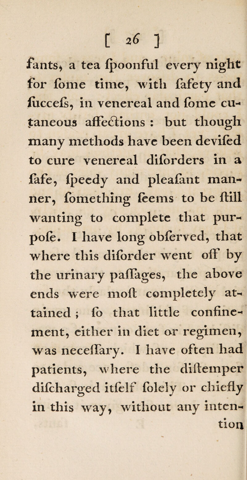 rants* a tea Ipoonful every night for lorne time, w ith lafety and luccels, in venereal and fbmc cu¬ taneous affedlions : but though many methods have been deviled to cure venereal dilorders in a lafe, Ipeedy and pie a lan t man¬ ner, fomething leems to be Hill wanting to complete that pur- pole. I have long oblerved, that where this dilorder went olF by the urinary paffages, the above ends were moll completely at¬ tained ; lb that little confine¬ ment, either in diet or regimen, was neceflary. I have often had patients, where the dillemper dilcharged itlelf folely or chiefly in this way, without any inten¬ tion