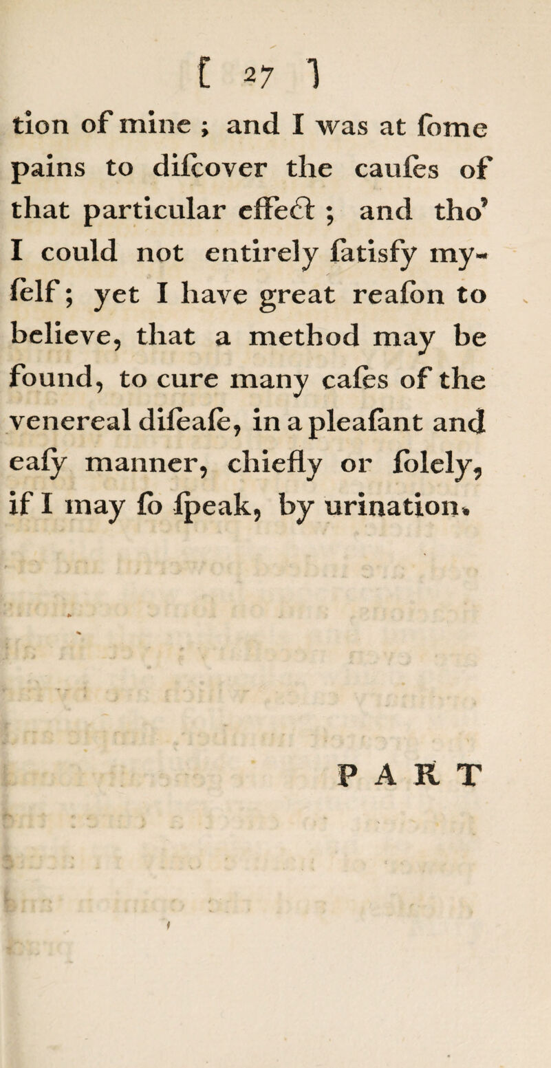 tion of mine ; and I was at fome pains to dilcover the caufes of that particular effe£l ; and tho’ I could not entirely latisfy my- lelf; yet I have great realbn to believe, that a method may be found, to cure many cafes of the venereal difeafe, in a plealant and eaiy manner, chiefly or felely, if I may fe> ipeak, by urination* PART