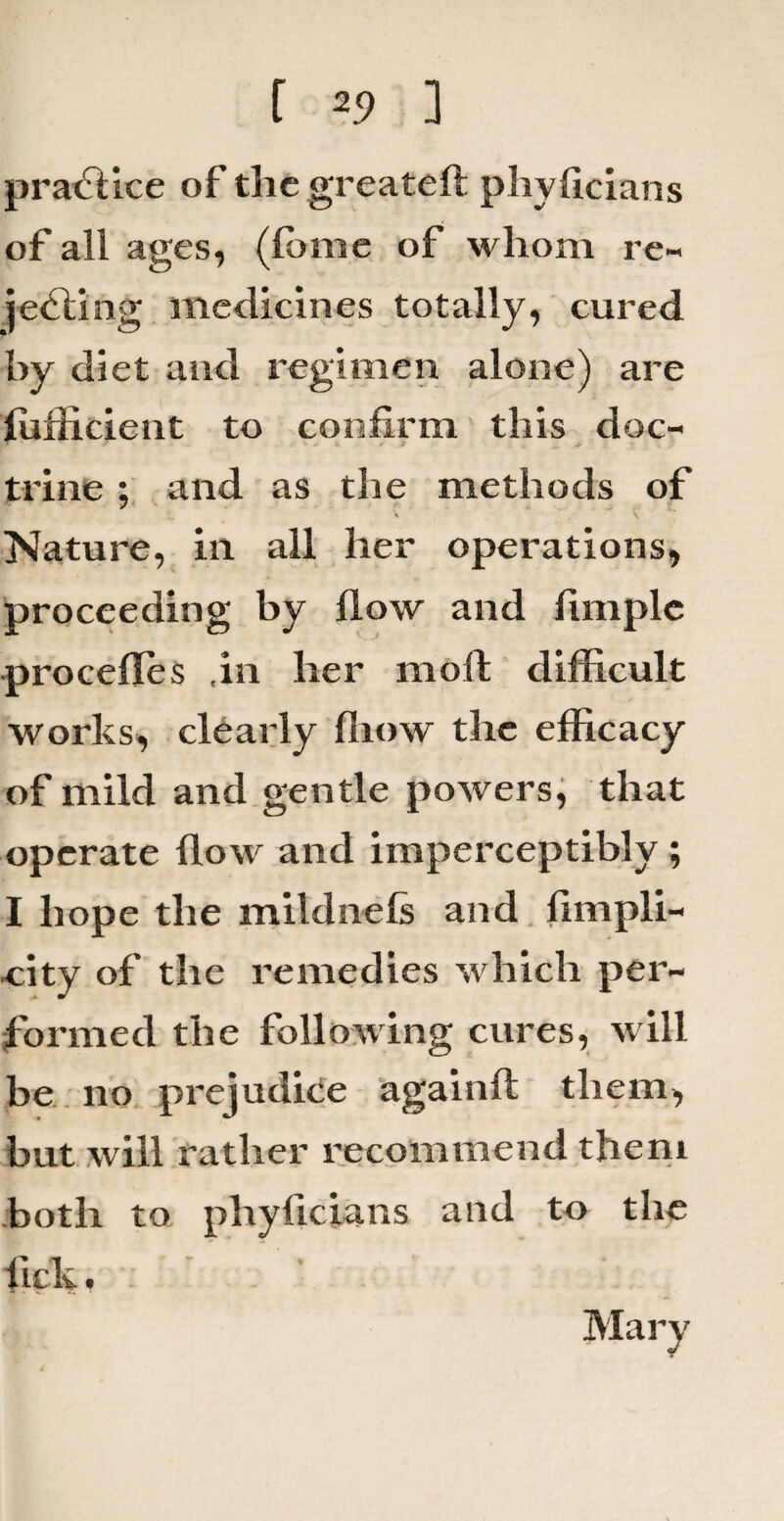 practice of the greateft phyficians of all ages, (feme of whom re- jelling medicines totally, cured by diet and regimen alone) are ffifficient to confirm this doc- • » ’ - J S * ■.> trine ; and as the methods of Nature, in all her operations, proceeding by flow and fimplc procefles ,in her mod difficult works, clearly fliow the efficacy of mild and gentle powers, that operate flow and imperceptibly ; I hope the mildnefs and fimpli- ■city of the remedies which per¬ formed the following cures, will be no prejudice again!! them, but will rather recommend them both to phyficians and to the lick. Mary