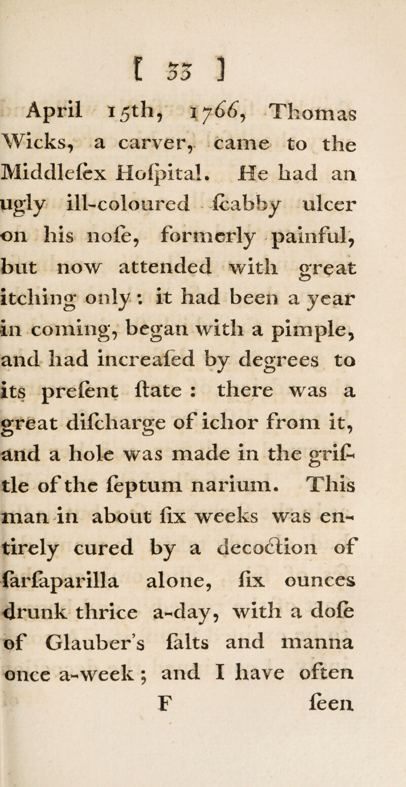 i 55 ] April 15th, 1766, Thomas Wicks, a carver, came to the Middlelcx Holpital. He had ail ugly ill-coloured fcabby ulcer on his nofe, formerly painful, but now attended with great itching only ; it had been a year in coming, began with a pimple, and had increaled by degrees to its prelent ftate : there was a great dilcharge of iclior from it, and a hole was made in the grif tie of the leptum narium. This man in about fix weeks was en¬ tirely cured by a decoction of farlaparilla alone, fix ounces drunk thrice a-day, with a dole of Glauber’s lalts and manna once a-week; and I have often F leen