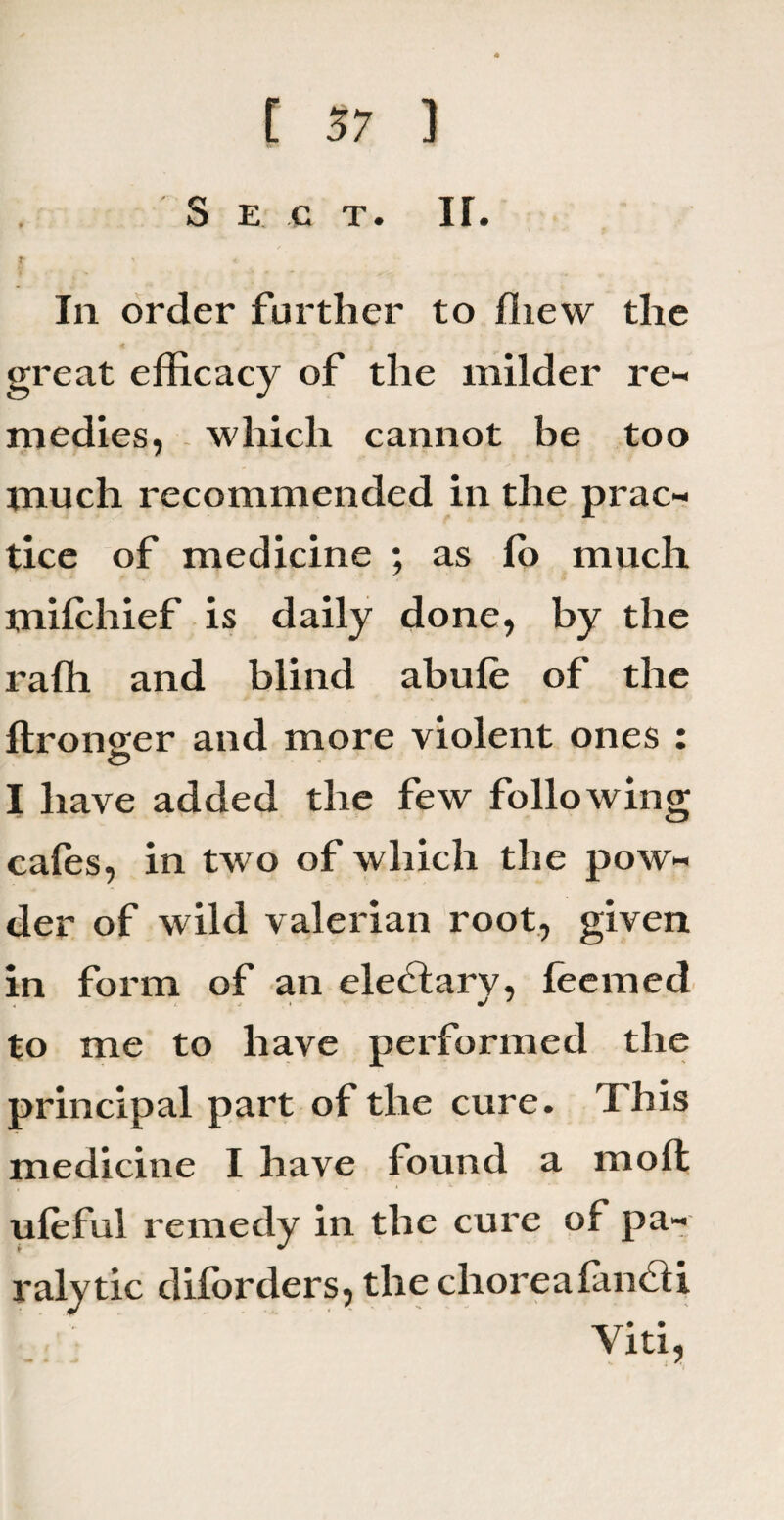 S E C T. If. £ ' « In order further to fhew the great efficacy of the milder re¬ medies, which cannot be too much recommended in the prac¬ tice of medicine ; as lo much milchief is daily done, by the raffi and blind abule of the ftrono;er and more violent ones : I have added the few following cafes, in two of which the pow¬ der of wild valerian root, given in form of an eleblarv, feemed to me to have performed the principal part of the cure. This medicine I have found a moll , » v • •* ufeful remedy in the cure of pa¬ ralytic diforders, the clioreafancU Viti,