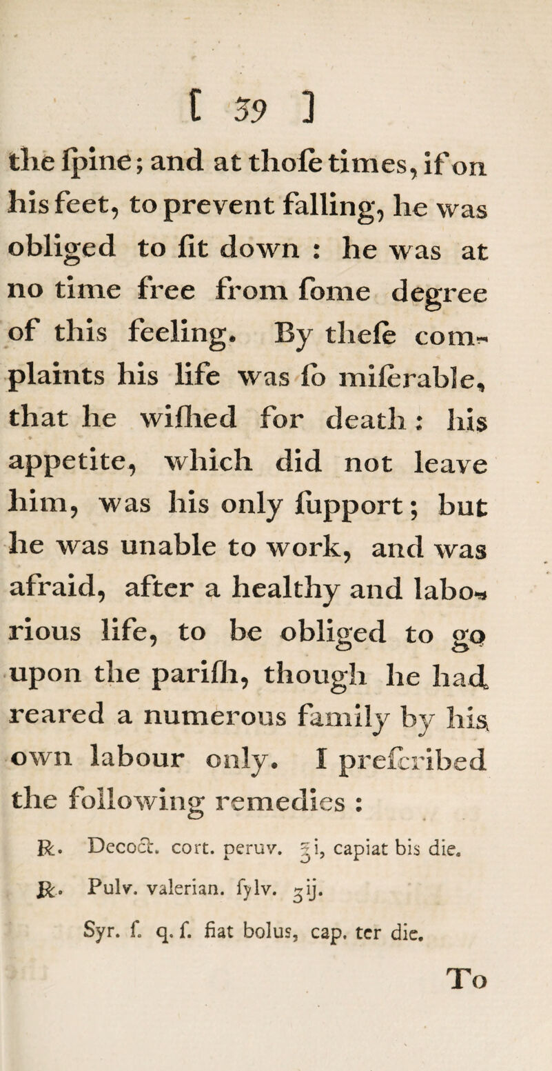 tlie Ipine; and at tliole times, if on his feet, to prevent falling, he was obliged to lit down : he was at no time free from fome degree of this feeling. By thele com. plaints his life was lo milerable, that he willied for death: his . * appetite, which did not leave him, was his only fupport; but he was unable to work, and was afraid, after a healthy and labo* rious life, to be obliged to gq» upon the parifli, though he had reared a numerous family by his, own labour only. I prelcribed the following remedies : R. Decoct. cort. peruv. gi, capiat bis die. R> Pulv. valerian, fylv. »ij. Syr. f. q. f. fiat bolus, cap. ter die. To