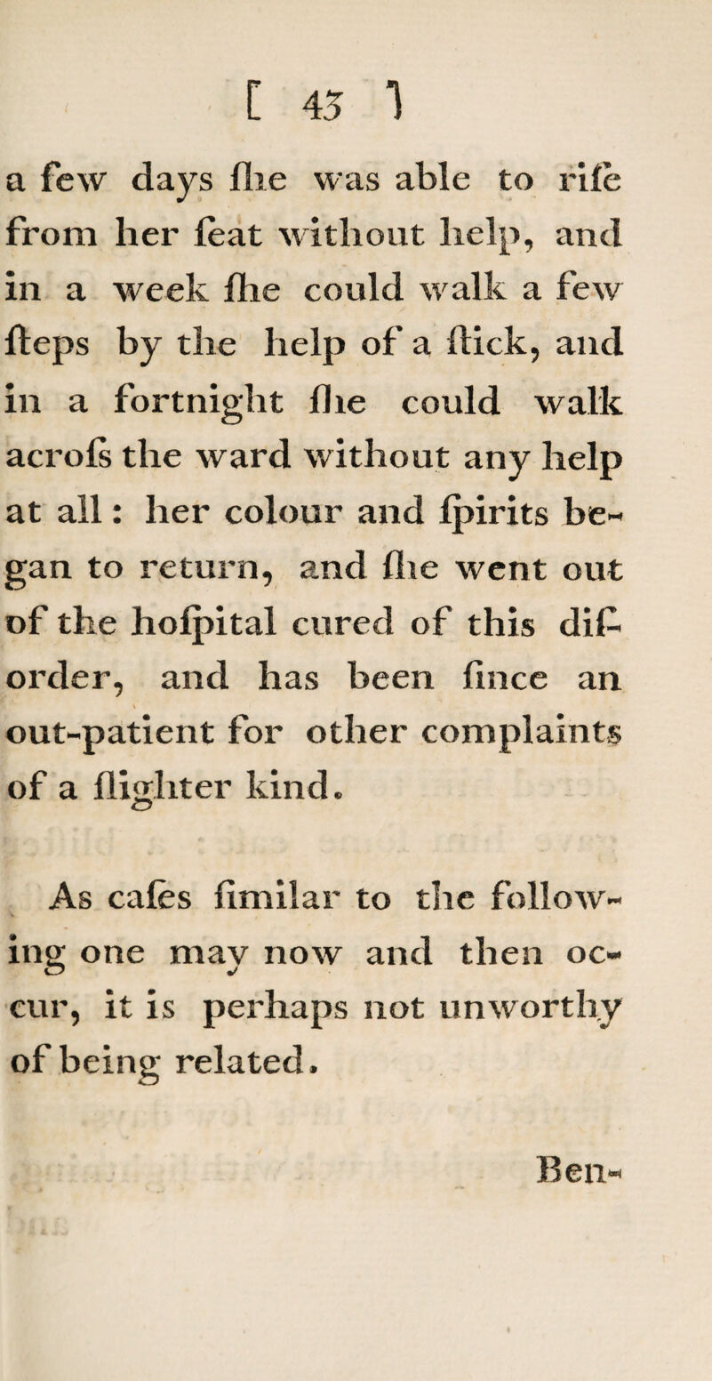 [ 45 1 a few days flie was able to rile from her feat without help, and in a week fhe could walk a few fteps by the help of a Hick, and in a fortnight die could walk acrols the ward without any help at all: her colour and Ipirits be¬ gan to return, and Ihe went out of the hofpital cured of this di£ order, and has been lince an out-patient for other complaints of a flijjliter kind. As cafes fimilar to the follow¬ ing one may now and then oc¬ cur, it is perhaps not unworthy of being related. Ben-