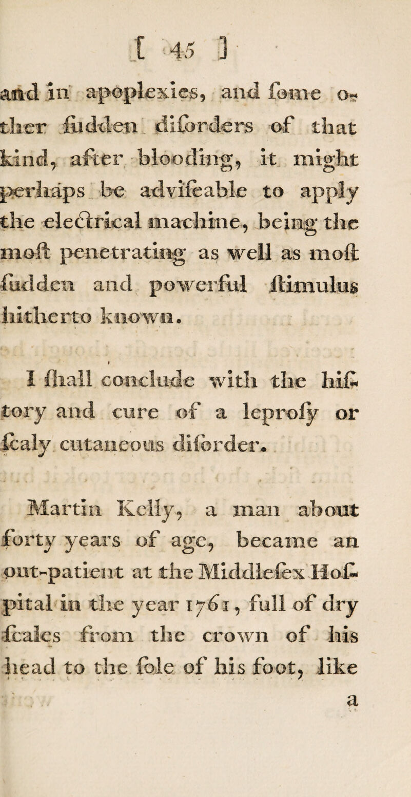 and in apoplexies, and feme o~ tlier hidden diforders of that kind, after blooding, it might perhaps be advifeable to apply the electrical machine, being the molt penetrating as well as molt hidden and powerful Itimulus hitherto known. 1 (hall conclude with the his¬ tory and cure of a leproly or Icaly cutaneous di(order. Martin Kelly, a man about forty years of age, became an out-patient at the Middlefex Hofo pital in the year 1761, full of dry •fcales from the crown of his head to the file of his foot, like i . . (. . .. .• .. . , /