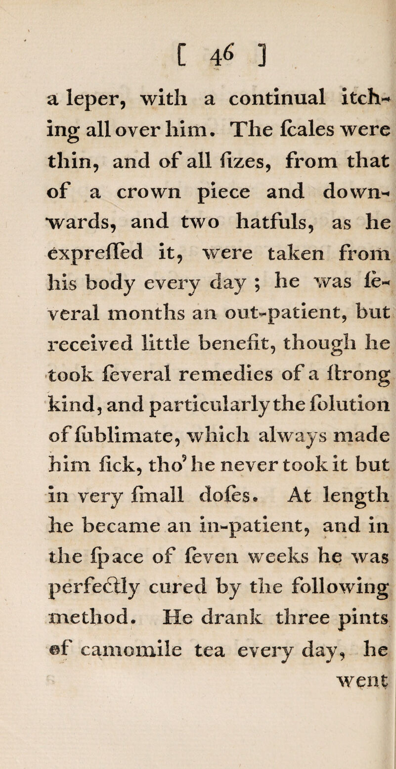-|4 * a leper, with a continual itch¬ ing all over him. The Icales were thin, and of all lizes, from that of a crown piece and down¬ wards, and two hatfuls, as he exprefled it, were taken from his body every day ; he was le- veral months an out-patient, but received little benefit, though he took feveral remedies of a ftrong kind, and particularly the folution of lublimate, which always made him fick, tho5 he never took it but in very fin all doles. At length he became an in-patient, and in the Ip ace of (even weeks he was perfectly cured by the following method. He drank three pints ®f camomile tea every day, he went
