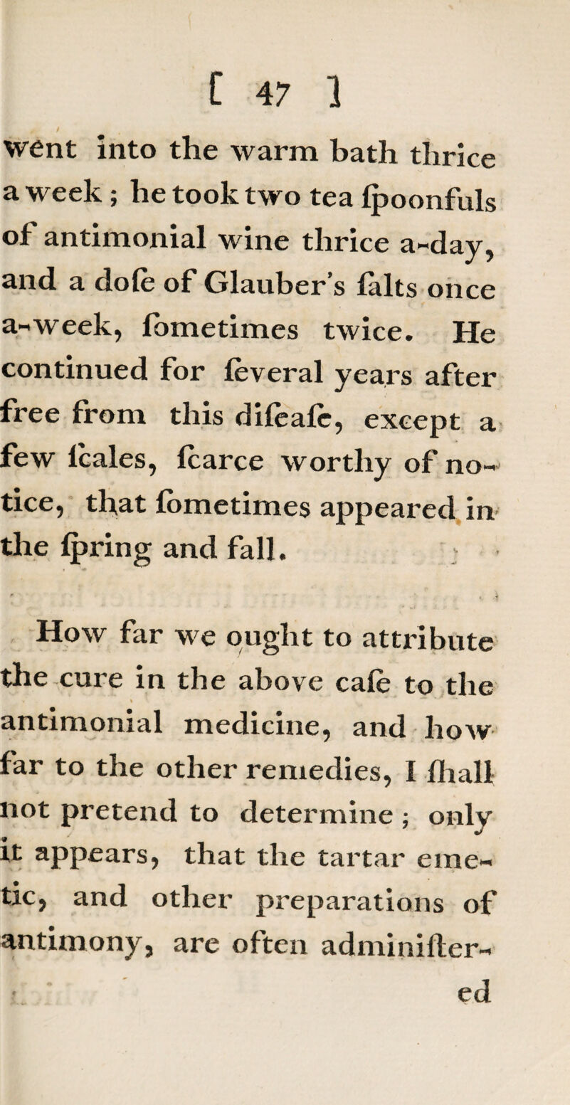 0 / went into the warm bath thrice a week; he took two tea Ipoonfuls of antimonial wine thrice a-day, and a dole of Glauber’s falts once a-week, fbmetimes twice. He continued for feveral years after free from this dileafc, except a few lcales, fcarce worthy of no¬ tice, that iometimes appeared in the Ip ring and fall. How far we ought to attribute the cure in the above cale to the antimonial medicine, and how far to the other remedies, I lhall not pretend to determine ; only it appears, that the tartar eme¬ tic, and other preparations of antimony, are often adminifter- ed