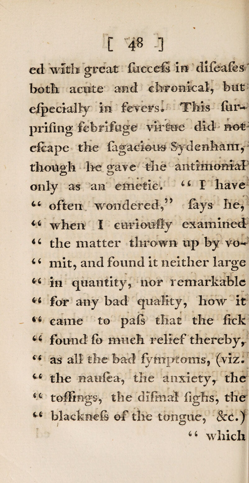 ed with great fliccefi ifi difcafes-' c? both acute and chronical, but especially in fevers. This fiir~ „ v ^ A *- , * ■ x jr prifing febrifuge virtue did not efcape the fagacious Sydenham, - f s , ’ * though be gave the antimonrial *• ■, • <r ^ .j| only as an emetic. 44 I have 44 often wondered,” fays he, 44 when I curioufly examined 44 the matter thrown up by vo» 4 4 mit, and found it neither large *■* * V “*• '£* 44 in quantity, nor remarkable 44 for any bad quality, how it ** * * ; - 44 came to pais that the lick 4 4 found fo much relief thereby, 44 as all the bad fymptoms, (viz. 44 the nauiea, the anxiety, the 44 toffings, the dilmal fighs, the , - ft \ *■< 44 blackness of the tongue, See.) 44 which