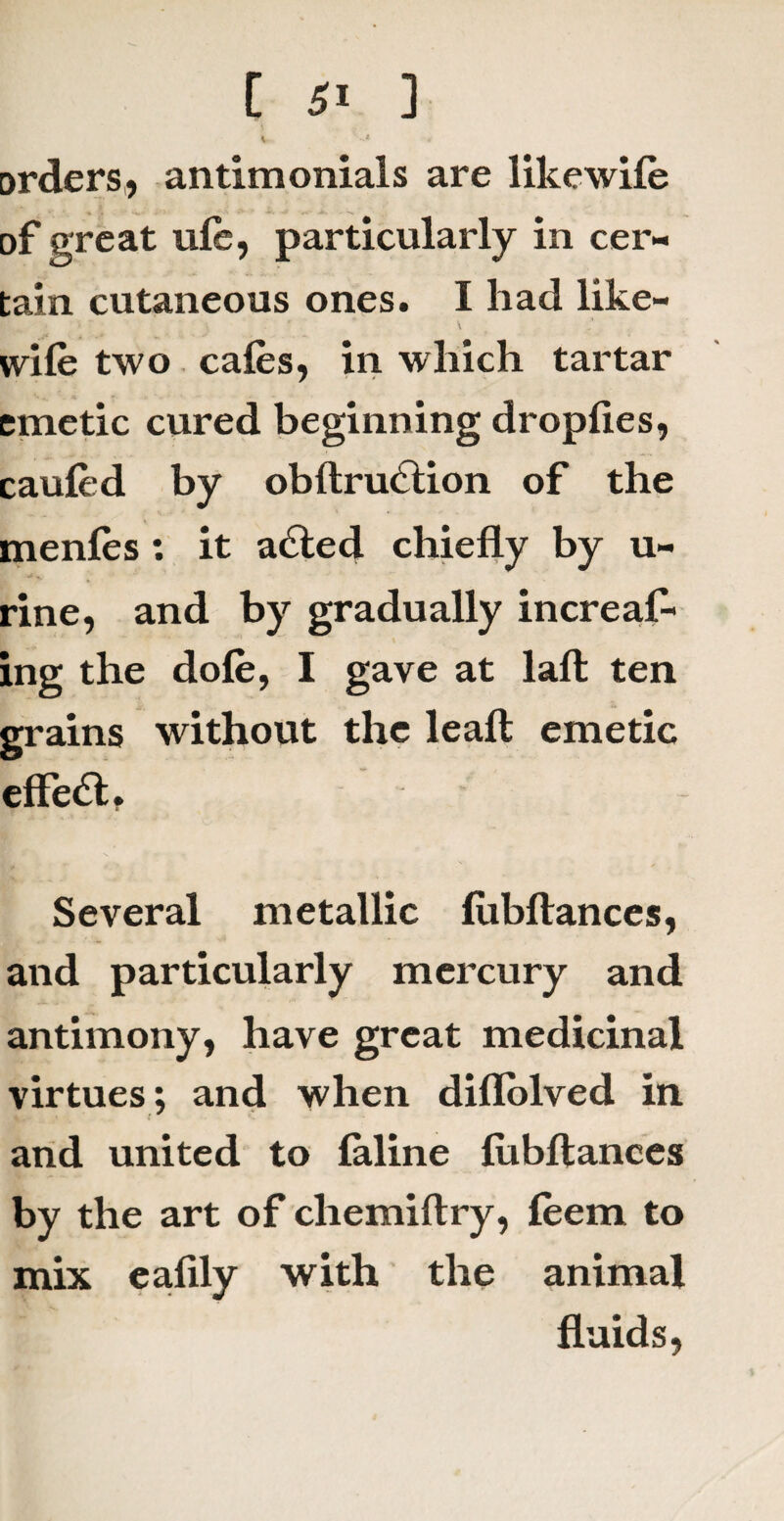 orders, antimonials are likewife of great ufe, particularly in cer¬ tain cutaneous ones. I had like- wife two cafes, in which tartar emetic cured beginning dropfies, caufed by obftnfetion of the menfes: it acted chiefly by u- rine, and by gradually increafe ing the dofe, I gave at lafl: ten grains without the leaft emetic effect. Several metallic lubftances, and particularly mercury and antimony, have great medicinal virtues; and when diflolved in and united to feline lubftances by the art of chemiftry, feem to mix ealily with the animal fluids,