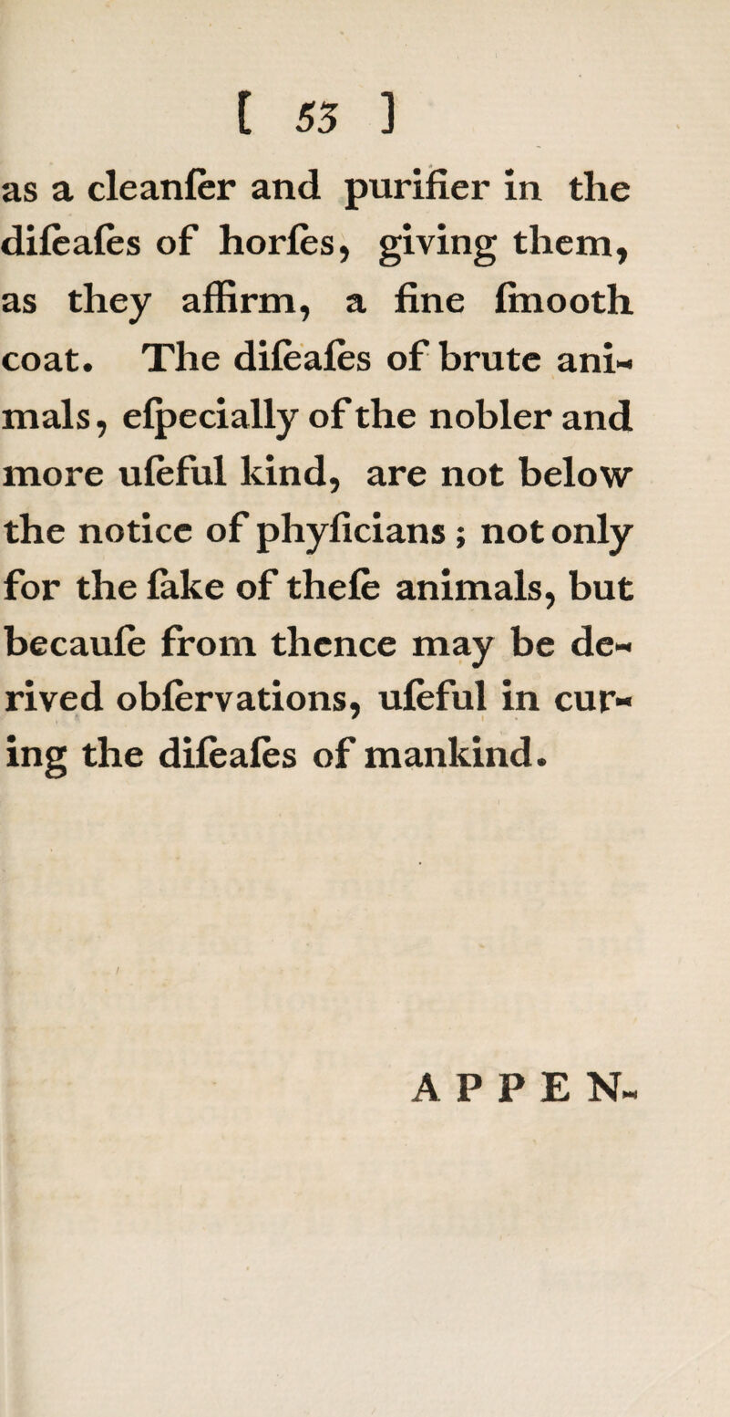 as a cleanfer and purifier in the difeafes of horfes, giving them, as they affirm, a fine finooth coat. The difeafes of brute ani¬ mals , efpecially of the nobler and more ufeful kind, are not below the notice of phyficians ; not only for the fake of thefe animals, but becaufe from thence may be de¬ rived obfervations, ufeful in cur¬ ing the difeafes of mankind. A P P E N-