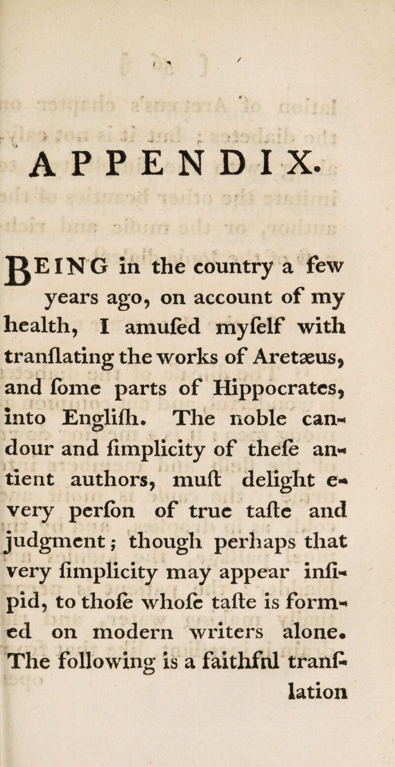 ) / r* .1) , A f , '* . .. e 1 ..v , t APPENDIX. jKEING in the country a few years ago, on account of my health, I amufed mylelf with tranflating the works of Aretaeus, and lome parts of Hippocrates, into Englilh. The noble can¬ dour and fimplicity of thele an- tient authors, mult delight e- very perlon of true talle and | 4 ‘ / t ) * > » r ^ .* ^ j . -t judgment; though perhaps that very fimplicity may appear infi- pid, to thole whole talle is form¬ ed on modern writers alone. The following is a faithfnl tranfi lation