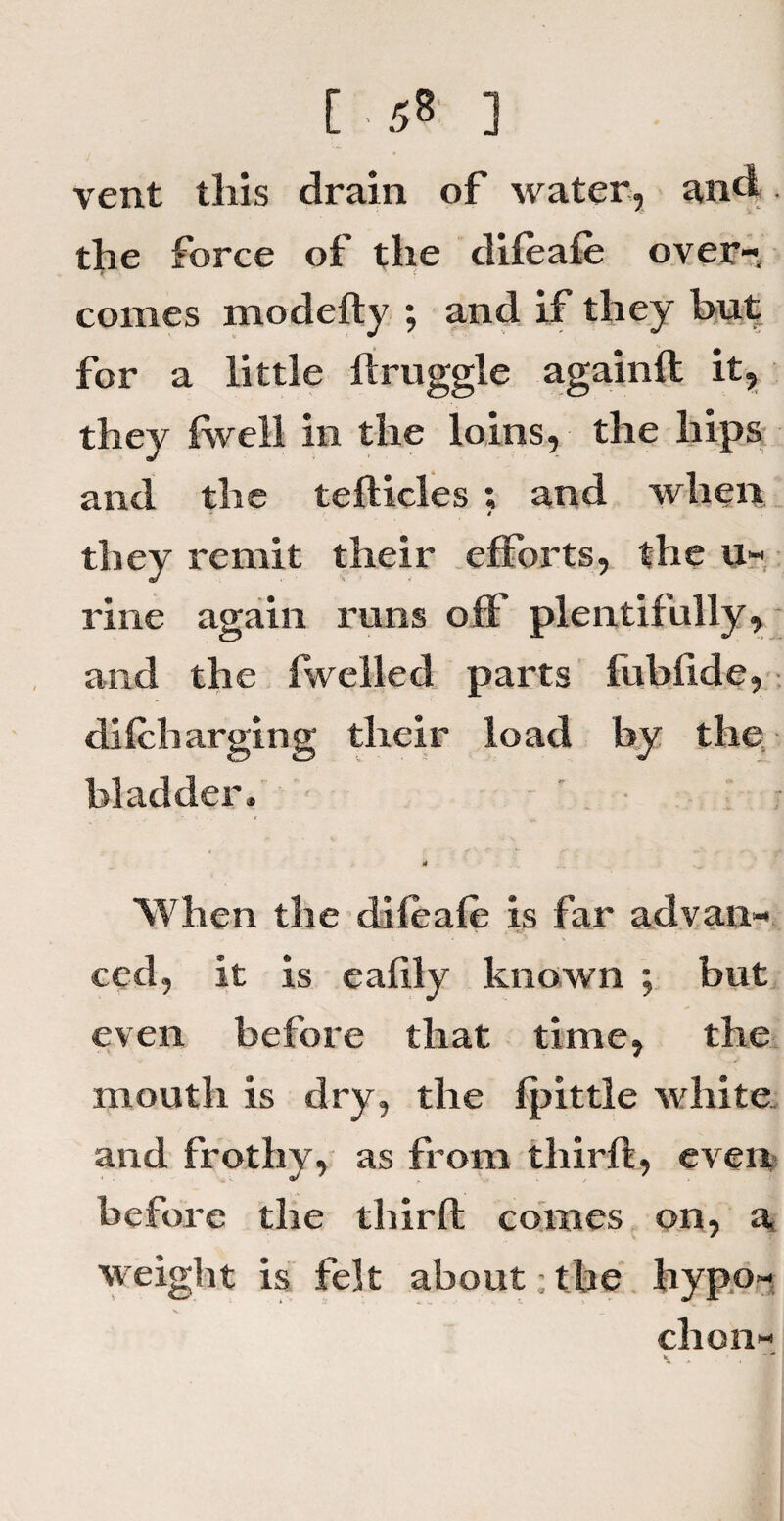 vent this drain of water, and the force of the difeafe over¬ comes modedy ; and if they but for a little llruggle againft it, they (well in the loins, the hips and the tefticles ; and when » they remit their efforts, the u- rine again runs off plentifully, and the fwelled parts fubfide, di(charging their load by the bladder* A When the difeafe is far advan¬ ced, it is eahly known ; but even before that time, the mouth is dry, the (pittle white and frothy, as from third, even before the third comes on, a weight is felt about ; the hypo- s. __ chon-