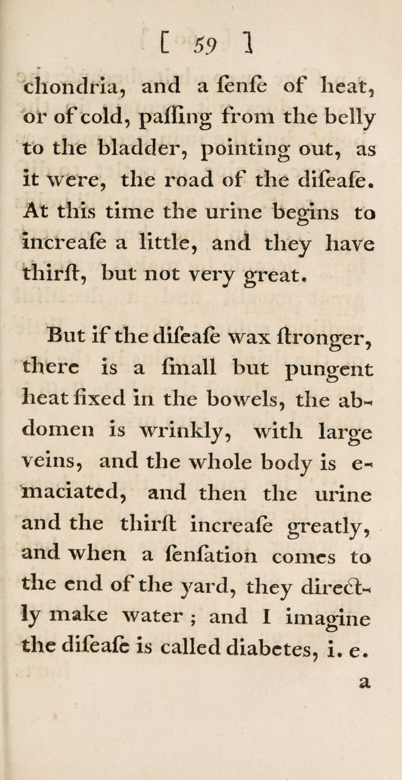 chondria, and a lenle of heat, or of cold, palling from the belly to the bladder, pointing out, as it were, the road of the dileale. At this time the urine begins to increale a little, and they have thirll, but not very great. But if the difeale wax ftronger, there is a linall but pungent heat fixed in the bowels, the ab¬ domen is wrinkly, with large veins, and the whole body is e- maciatcd, and then the urine and the third: increale greatly, and when a lenlation comes to the end of the yard, they direct¬ ly make water ; and I imagine o the difeale is called diabetes, i. e. a