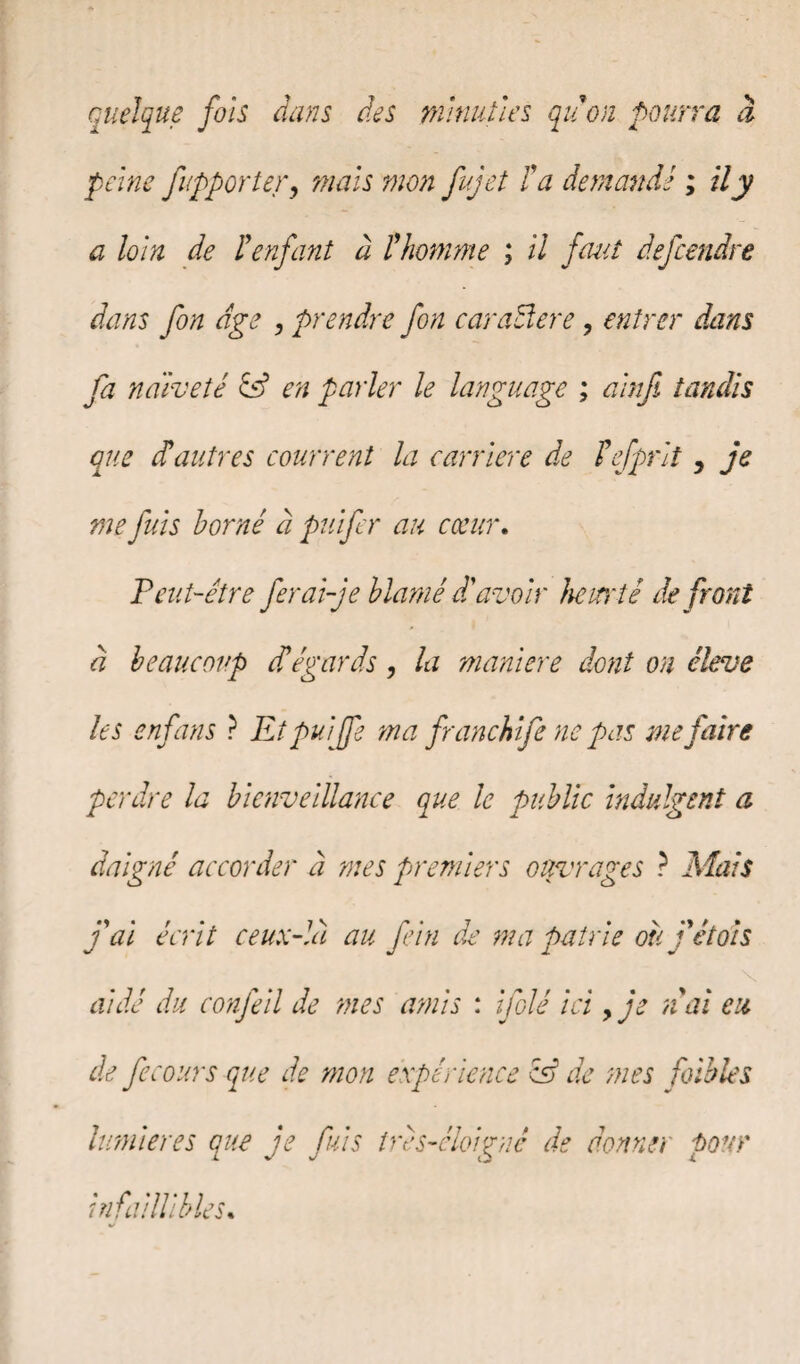 quelque fols dans des minuties quon pourra à peine f'apporter, mais mon fujet fa demandé ; il y a loin de Penfant à Phomme ; il faut defcendre dans fon dge , prendre fin caraBere, entrer dans fa naïveté en parler le language ; alnfi tandis que cfautres courrent la carrière de fefprlt y je me fuis borné à puifer au cœur. Peut-être fer ai-je blâmé df avoir heurté de front à beaucoup d'égards, la maniéré dont on éleve les enfans ? Et pu [fi ma franchife ne pas me paire perdre la bienveillance que le public indulgent a daigné accorder à mes premiers ouvrages ? Mais j'ai écrit ceux-là au fi in de ma patrie où j'etois aidé du confeil de mes amis : filé ici > je n'ai eu de fie ours que de mon expérience cB de mes faibles lumières que je fuis tres-éloiguê de donner pour infaillibles.