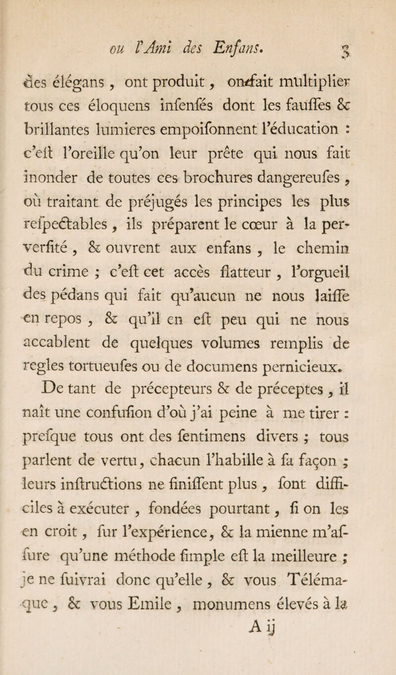 des élégans, ont produit, ondait multiplier tous ces éloquens infenfés dont les fauffes &; brillantes lumières empoifonnent l’éducation : c’elt l’oreille qu’on leur prête qui nous fait inonder de toutes ces brochures dangereufes, où traitant de préjugés les principes les plus refpeétables, ils préparent le cœur à la per- verfité , & ouvrent aux enfans , le chemin du crime ; c’eft cet accès flatteur , l’orgueil des pédans qui fait qu’aucun ne nous laide en repos , & qu’il en eft peu qui ne nous accablent de quelques volumes remplis de réglés tortueufes ou de documens pernicieux. De tant de précepteurs & de préceptes , il naît une confufion d’où j’ai peine à me tirer : prefque tous ont des fentimens divers ; tous parlent de vertu, chacun l’habille à fa façon ; leurs inftruétions ne finiffent plus, font diffi¬ ciles à exécuter , fondées pourtant, fi on les en croit, lur l’expérience, & la mienne m’a£ fure qu’une méthode fimple eft la meilleure ; je ne fuivrai donc qu’elle , & vous Téléma¬ que , 6e vous Emile , monumens élevés à la Aij