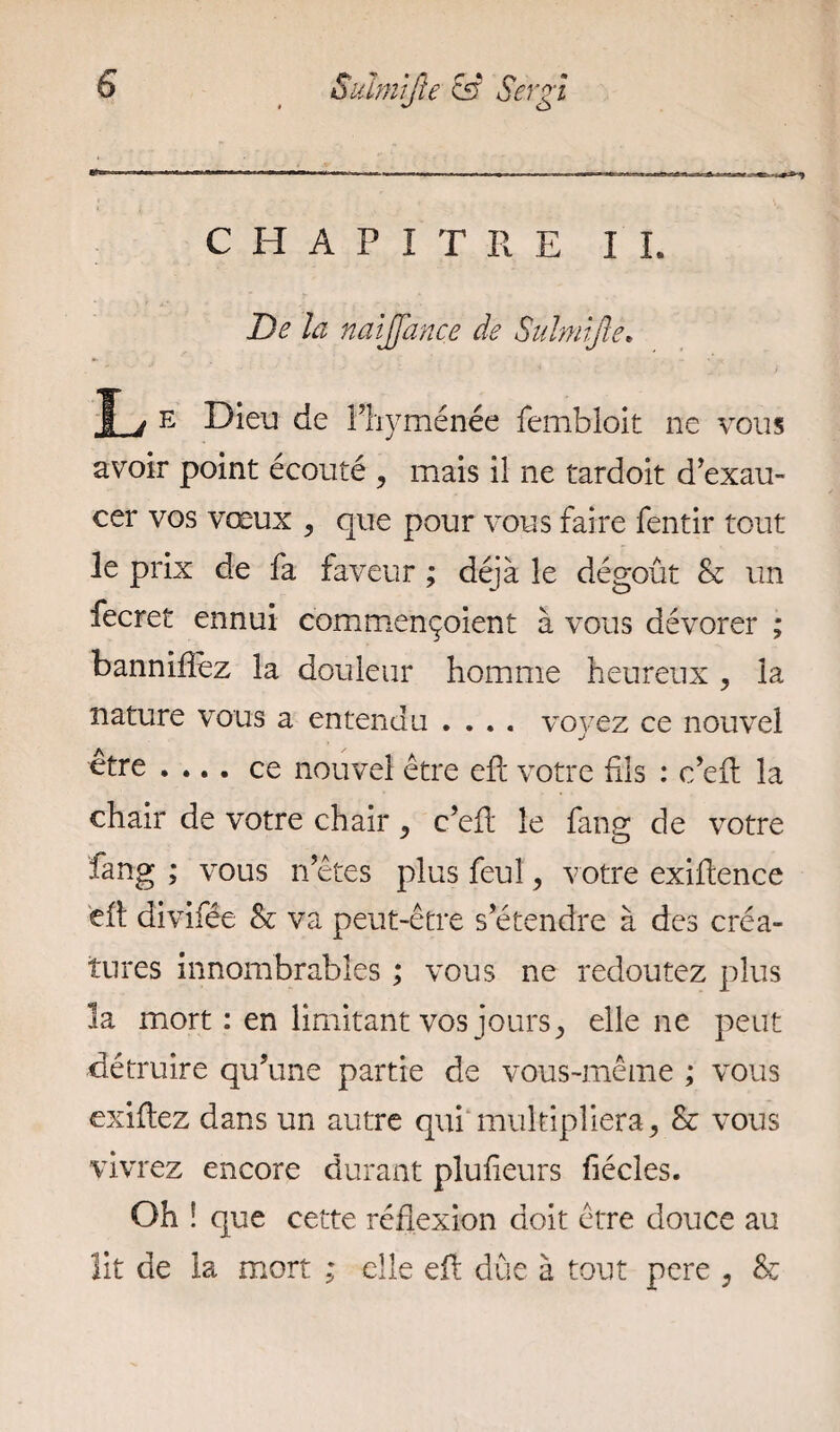 CHAPITRE IL De h naijjance de Suhnjle. T j e Dieu de l’hyménée fembloit ne vous avoir point écouté , mais il ne tardoit d’exau¬ cer vos vœux 5 que pour vous faire fentir tout le prix de fa faveur ; déjà le dégoût & un fecret ennui commençoient à vous dévorer ; banniflez la douleur homme heureux , la nature vous a entendu .... voyez ce nouvel être .... ce nouvel être eft votre fils : c’efi; la chair de votre chair, c’efi: le fang de votre fang ; vous n’êtes plus feuî, votre exifience eit divifée & va peut-être s’étendre à des créa¬ tures innombrables ; vous ne redoutez plus la mort : en limitant vos jours, elle ne peut détruire qu’une partie de vous-même ; vous exiliez dans un autre qui multipliera, & vous vivrez encore durant plufieurs fiécles. Oh î que cette réflexion doit être douce au lit de la mort ; elle eft due à tout pere , &