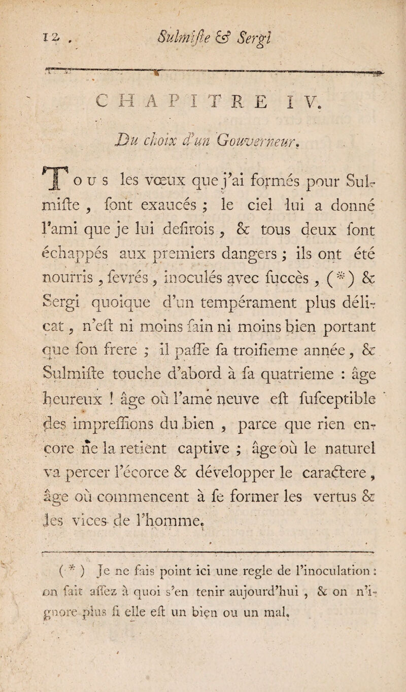 i % . Suhnijie Sergi a •' - ■-. ta ■ ■ - , „ . ■ - m- .. * C H A P I T R E I V. Du choix d’un Gouverneur, ^jp o u s les vœux que j’ai formés pour Sub mille , font exaucés ; le ciel lui a donné l’ami que je lui defirois , & tous deux font échappés aux premiers dangers ; ils ont été nourris y fevrés , inoculés avec fuccès y (*) & Sergi quoique d’un tempérament plus déli¬ cat , n eft ni moins fain ni moins bien portant que foil frere ; il pafte fa troiheme année ? & Sulrnifte touche d’abord à fa quatrième : âge heureux ! âge où l’ame neuve eft fufceptible fies impreffipns du bien 5 parce que rien en¬ core ne la retient captive ; âge où le naturel va percer l’écorce & développer le caraétere , âge où commencent à fe former les vertus & les vices de l’homme. ( * ) Je ne fais point ici une réglé de l’inoculation: on fait allez à quoi s’en tenir aujourd’hui , & on n’i¬ gnore plus fi. elle eft un bien ou un mal.