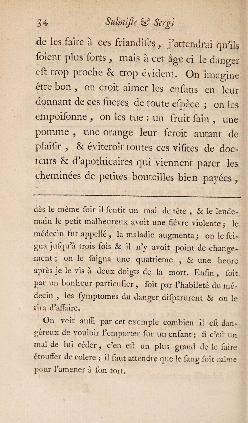 de les faire à ces friandifes > j'attendrai qu'ils foient plus forts, mais à cet âge ci le danger cil trop proche & trop évident. On imagine être bon , on croit aimer les enfans en leur donnant de ces lucres de toute efpèce ; on les empoifonne , on les tue : un fruit fain , une pomme , une orange leur feroit autant de plaifir , & éviterait toutes ces vifites de doc¬ teurs & d’apothicaires qui viennent parer les cheminées de petites bouteilles bien payées , dès le même foir il fentit un mal de tête , & le lende¬ main le petit malheureux avoit une fièvre violente ; le médecin fut appelle , la maladie augmenta; on le fei- gna jufqu’a trois fois & il n’y avoit point de change¬ ment ; on le faigna une quatrième , & une heure après je le vis à deux doigts de la mort. Enfin , foit par un bonheur particulier , foit par l’habileté du mé¬ decin , les fymptomes du danger difparurent & on le tira d’affaire. On voit aulli par cet exemple combien il eft dan¬ gereux de vouloir l’emporter fur un enfant ; fi c’eft un mal de lui ceder, c’en eft un plus grand de le faire etouffer de colere ; il faut attendre que le fang foit calme pour l’amener à fon tort.