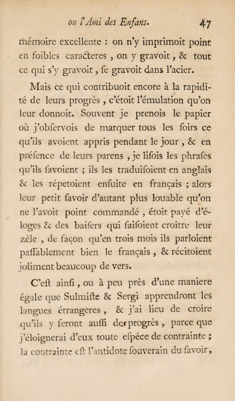 mémoire excellente : on n’y imprimoit point en foi b les caraéteres , on y gravoit, & tout ce qui s’y gravoit, fe gravoit dans l’acier. Mais ce qui contribuoit encore à la rapidi¬ té de leurs progrès , c’étoit l’émulation qu’on leur donnoit. Souvent je prenois le papier où j’obfervois de marquer tous les foirs ce qu’ils avoient appris pendant le jour , & en préfence de leurs parens , je lifois les phrafes qu’ils favoient ; ils les traduifoient en anglais &: les répetoient enfuite en français ; alors leur petit favoir d’autant plus louable qu’on ne l’avoit point commandé , étoit payé d’é¬ loges & des baifers qui failoient croître leur zèle , de façon qu’en trois mois ils parloient paffablement bien le français , & récitoient joliment beaucoup de vers. C’cft ainfi, ou à peu près d’une maniéré égale que Sulmifte & Sergi apprendront les langues étrangères , Se j’aî lieu de croire qu’ils y feront auffi de* progrès , parce que j’éloignerai d’eux toute efpéce de contrainte ; la contrainte cft l’antidote fouverain du favoir.