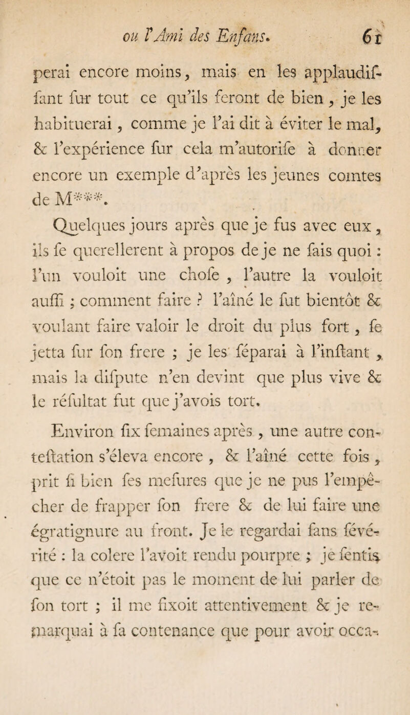 perai encore moins, mais en les applaudif- fant for tout ce qu’ils feront de bien , je les habituerai, comme je l’ai dit à éviter le mal, & l’expérience fur cela m’autorife à donner encore un exemple d’après les jeunes comtes de M***. Quelques jours après que je fus avec eux, ils fe querellèrent à propos de je ne fais quoi : l’un vouloit une chofe , l’autre la vouloit auffi ; comment faire ? l’aîné le fut bientôt & voulant faire valoir le droit du plus fort, fe jetta fur lbn frere ; je les féparai à l’inftant mais la dilpute n’en devint que plus vive & le réfultat fut que j’avois tort. Environ fix fermâmes après , une autre con- teftation s’éleva encore , & l’aîné cette fois , prit fi bien fes mefures que je ne pus l’empê¬ cher de frapper fon frere & de lui faire une égratignure au front. Je le regardai fans févé-? rité : la colere l’avoit rendu pourpre ; je fends, que ce n’étoit pas le moment de lui parler de fon tort ; il me fixoit attentivement & je re¬ marquai à fa contenance que pour avoir occa-.