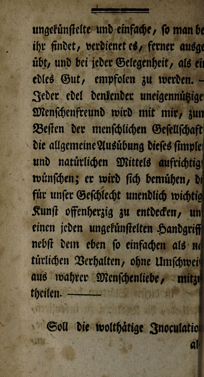 «ngefünffeite unb einfache/ fo man £>e if)v ftnöctr Perbienet e$/ ferner auöge übt/ unb bei jeber ©eiegenheit/ aß eil eötcö ©ut/ empfolen gu werben. - Seher ehe! benfenber uneigennützige SKenfdjenfreunb wirb mit mir/ jün 23effen ber menfchlichen ©efetlfdjaft bie atlgemeine2iu$übung biefe$ jlmpfei unb natürlichen «ütittetö aufriebtigi wünfeben; er wirb ftch bemühen/ bi für unfer ©efebfeebt unenblicb wichtig £unfi offenherzig j« entbeefett/ un einen jeben ungefünffeiten |>anbgrift} nebff bem eben fo einfachen a($ nef ttiriicfjen Verhalten/ ohne Umfchweil aus wahrer SOTcnfcbeniiebe/ mitji theiien.- ^ I @oö bie wolthafige 3«oe«latiof all . \ {■