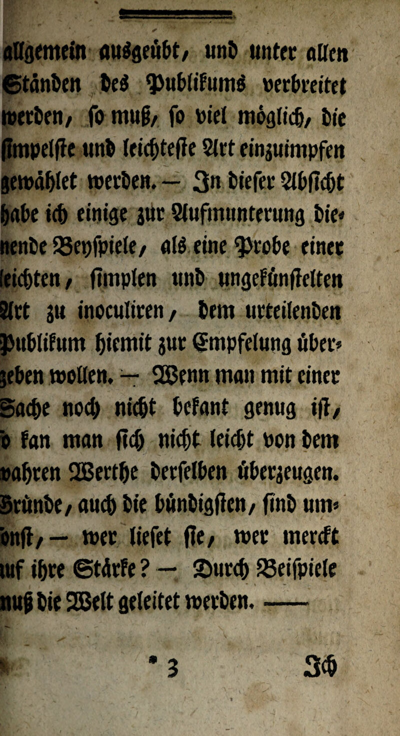 allgemein miSgeubt/ unD unter allen ©tänben De$ $ublitom$ werbreitet »etben, fo mu§, fo wiel möglich/ Die (Impelflc unb (eic^tefle 2lrt einguimpfen ge»äblet »etben. — 3» biefer Slbfccbt habe ich einige gut Slufmunterung Die« nenDe SSepfpiele/ all eine $)robe einet (eilten, fimplen unD ungefönffelten 5ltt sie inoeuliten/ Dem urteilenDen }>ublitom biemit gut gmpfelung tiber* geben »ollem — 2Benn man mit einet Sache noch nicht betont genug i|1, 'o ton man (cd) nicht leicht won Dem wahren SGBerthe berfelben öbergeugen. StunDe/ auch Die bunDtgflcn, finD um» onfl, — »et liefet (Ie, »et mereft luf ihte ©tärfe ? — Surch 23eifpiele nujj Die 2Belt geleitet »etDen. —
