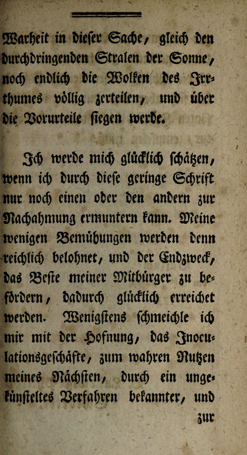 2ßarheit in tiefer ©ache/ gleich ten turchtringenten ©tralen ter 6onne, noch entlieh tie Rolfen te$ %n* tl)umcö völlig gerteilen, «nt übet tie Q3orurteiIe fiegen werbe. :'3fe *• jfcv 'Jä ,-v * , 4 / 3$ werte mich gtücflicb fehlen, wenn ich turch tiefe geringe (Schrift nur noch einen ober ten anbern jut «Nachahmung ermuntern fann. Steine wenigen Scmiibungen werten tenn reichlich belohnet/ unt ter dntgwecF, ta$ 25ejie meiner SWitbtirger au be* förtern/ taturch glncflich erreichet werten. SBenigfienS fchmeichle ich mir mit ter £ofnung/ tag 3nocu* lationögefchäfte/ 311m wahren Stufen meinet SNächften/ turch ein unge* föntfelteS Verfahren befannter/ «nt ' Sur