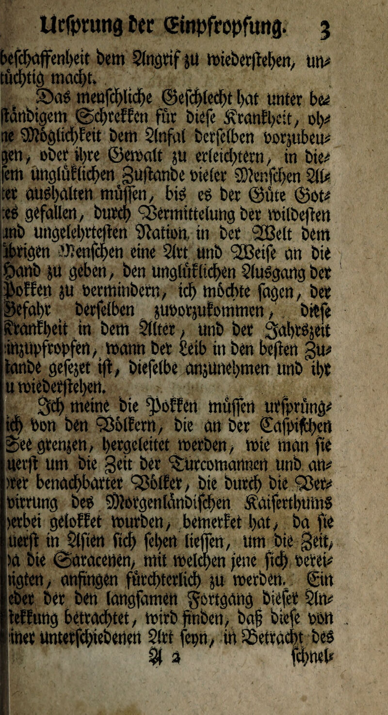 Urfptutig ter ©itpfropfung. 5 t>efc^ciffenl>cit bem Slngtif jü mieberltehen, um* tüchtig macht» iÖag meufchliche ©efchlcd>t hat Unter bu jlärtbtgem 0chtCfEcn für biefe Äcanfbeit, oh# tic SD?6gtid)Eeit bem Slnfal Ccrfcfbcn oorjubeu# gen, ober ihre (Bemalt ju erleichtern, in bie# fern unglüflichen guftanbe »ielcr SDJenfchen 211# ter enthalten müjfen, big eg ber ©üte ©ot# :eg gefallen, burd? Vermittelung Der milbejiett unb ungelehrtcjtcn Nation, in ber 2ßelt bem ihrigen UJenfchen eine Slrt unb <2Beife an bie £>anb ju geben, ben unglüf liehen Sluggang bet jioffen ju oerminbetn, ich mochte fagen, bet Befahr t berfelben. juoorjufommen, biefe sfranfbeit in bem Sllter , unb ber Sahrgjeit mjupfropfen, mann ber &eib in ben beften gu# tanbe gefejet iff, biefelbe anjunehmen unb U)t u mieber|M)ett. Sch meine bie hoffen müjfen urfprüng# ich bon ben 33blfcrn, bie an ber ©ajpi$)cn *ee grenzen, hergcleitet merben, mie man jte uerjl um bie geit ber ^Urcomannen unb an# >rer benachbarter Golfer, bie burch bie Q?er# oirrung beo 9)lorgcnIünbtfchcn ^aiferthums >erbei gelobtet mürben , bemerf'et hat, ba fie uerjf in Slften fleh febert liefen, um bie geit, )a bie 0aracctien, mit mclchen jene ftch »erei# ligten, anftngen fürdttcrlid) $u merben, ©tt eher ber ben langfamen Fortgang biefet Sin# lebfung betrachtet, mirbfinben, ba§ biefe oon iner unterfd;iebenen Slrt feprt, in betracht beg % % fchneh