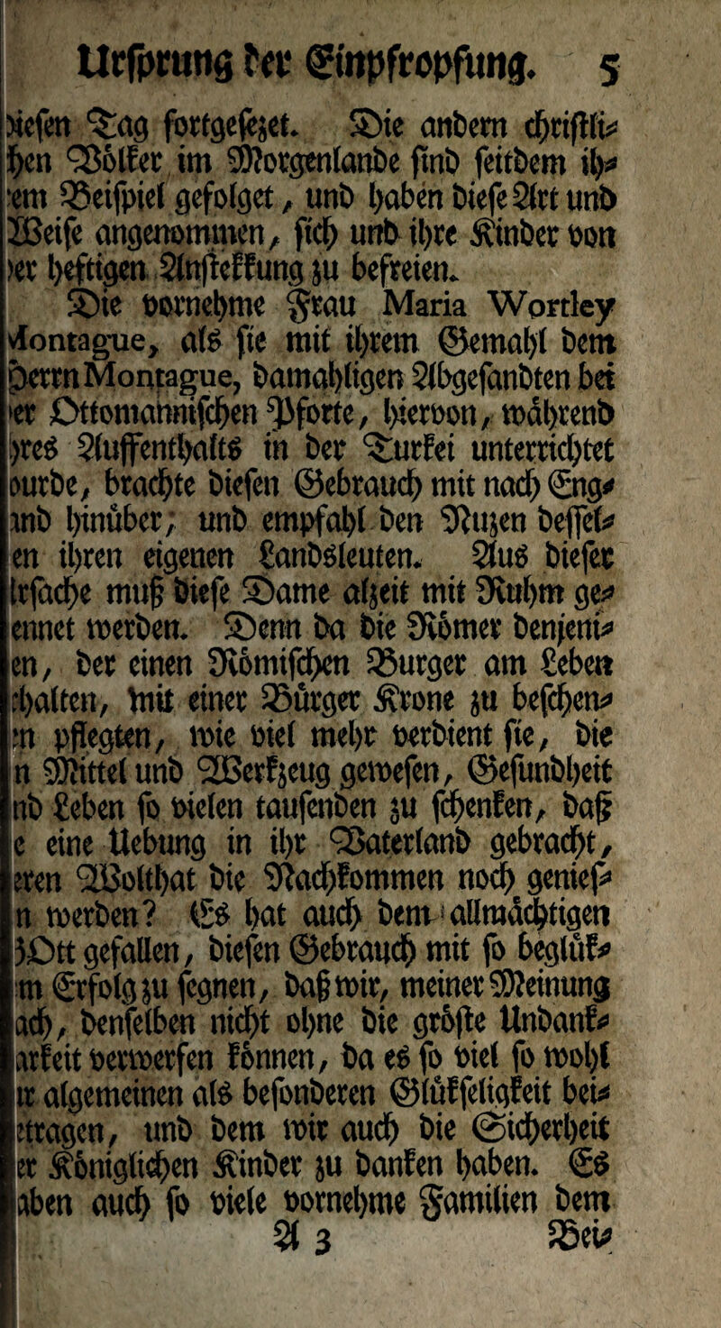 tiefen <£ag fortgejejet. £>ie anbem chriffti* hen Golfer im Sftorgenlanbe fmb feübem ih# ent 95eifpiel gefolget, unb haben biefe 2lrt unb JBeife angenommen, ftd) unb ihre fl'inber oon >er heftigen Slnfieffung ju befreien. S5ie vornehme $rau Maria Wprrley vlontague, als fte mit ihrem ©emghl bem perrnMoqtague, bamahligen Slbgefanbten bet »er Ottomabnifchen Pforte, hierpon, mahrenb i>reö Siuffenthaltö in ber dürfet unterrid)tct eurbe, brachte biefen ©ebtaud) mit nad> <£ng* mb hinüber; unb empfahl ben gftujen befiel# en ihren eigenen ganböleuten. 2tuö biefec Irfadhe mu§ biefe 2)ame aljeit mit 9iuhm ge?» ennet merben. 5öenn ba bie Stotnev ben|eni# en, ber einen 9t6mifd>en Bürger am geben d>a(ten, Vrtit einer Bürger Ärone ju befdhen# *n pflegten, reie öie( mehr perbient fte, bie n SEßi'ttel unb SBerfjeug gemefen, ©efunbfieit nb geben fo Pielen taufenben ju fchenfen, baf? e eine ttebung in ihr <2$aterlanb gebracht, eren <2BoltI)at bie Sfachfommen noch geniefi» n werben? & hat aud> bem1 allmächtigen 5£)tt gefallen, biefen ©ebrauch mit fo beglüf* m€rfolgjufcgnen, baf mir, meiner Meinung ad), benfelben nicht ohne bie grhfle Unbanf# arfeit permerfen f&nnen, ba es fo Piet fo mol)l tr algemeinen al£ befonberen ©iüffeligfeit bei# tragen, tmb bem mir auch bie (Sicherheit er Ähniglichen Äinbet ju banfen haben. €$ aben auch fo Piele Pornehme Familien bem % 3 5öeü