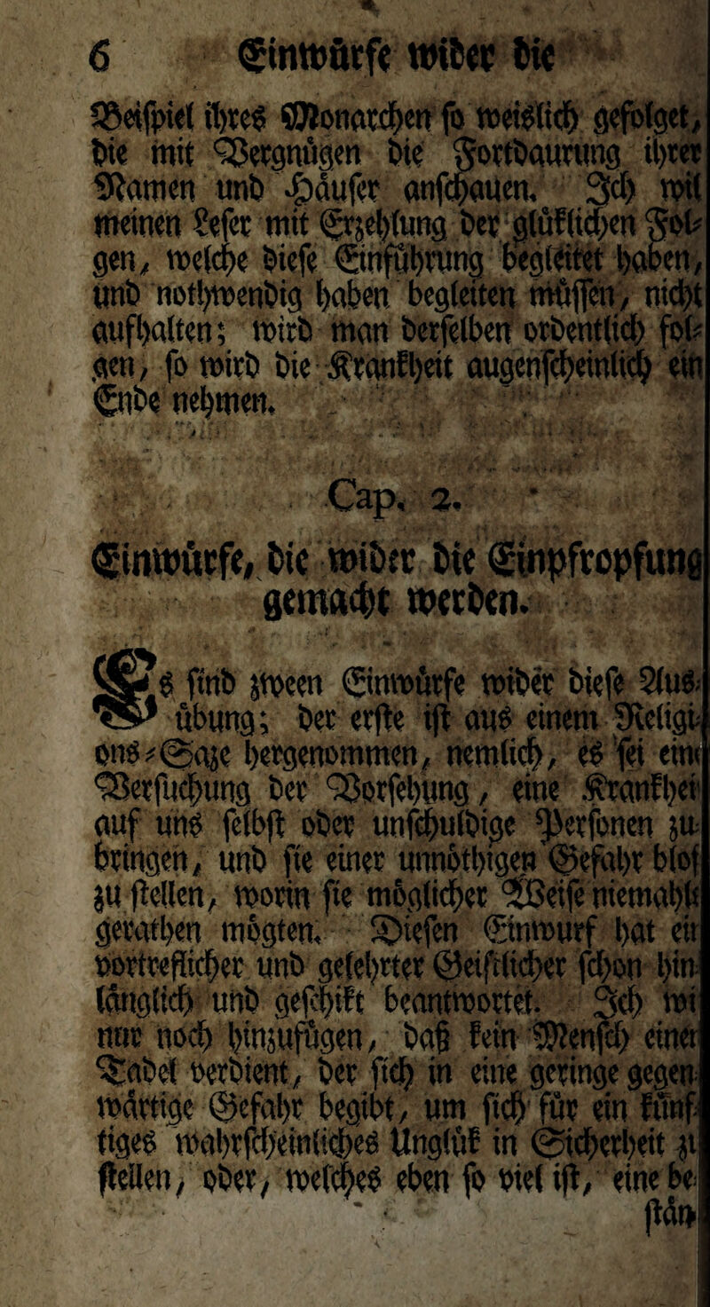 S&eifpiel ihres! €OlonardE>crt fo meislicb gefolget, Die mit Vergnügen Die Sortbaurung ihrer tarnen unb £>äufer anfehauen, 3d> mit meinen fefee mit ©^blutig Der g(üf(id;en $ot* gen, melcbe Diefe ©nfubrung begleitet haben, ünD notbmenbig haben begleiten möffen, nicht aufbalten; mirD man berfelben orbent(id) fol? gen, fo mirD Die Äranf beit augcnfcbeittlicb ein ©tbe nehmen, . ' r,J; 'j* l&tiFT 4‘4wttRM - , 'Är -• -;.W * ;-•* - : ■ Cap, 2. <£tmt)ücfe# Dtc miötr fcie (gtnpfropfutiö gemacht wetDen. ftnD jmeett ©nmütfe miber btefe 2tuö- ubnng; Der erfte i|t aus einem Sveligt on$*<Saäc bergenommen, nemlid), eSfei em< ^erfuebung Der QSorfebung, eine .franfbei1 auf uh$ feibff ober unfcbulbige ^erfonen 50= bringen, unb fie einer unnötlggen Gefahr blof ju jtellen, morin fte möglicher ‘SJeife niemabh geratben mögten. Riefen ©nmurf l>at eit »ortreflicber nnD gelehrter @eiftlid>er febon l>in Idttg(id) unD gefcf)ift beantwortet. 3<b mi nttr 11 od) binjufögen, Da§ fein 9??enfcb einer %tbel wrbient, Der ftcb in eine geringe gegen mdrtigc ©cfabr begibt, um ftcb'für ein fünf tigee mabrfcbeinlkbeß Unglüf in (Sicherheit jt (teilen, ober, melcbeS eben fo Diel üV eine be jtdt>