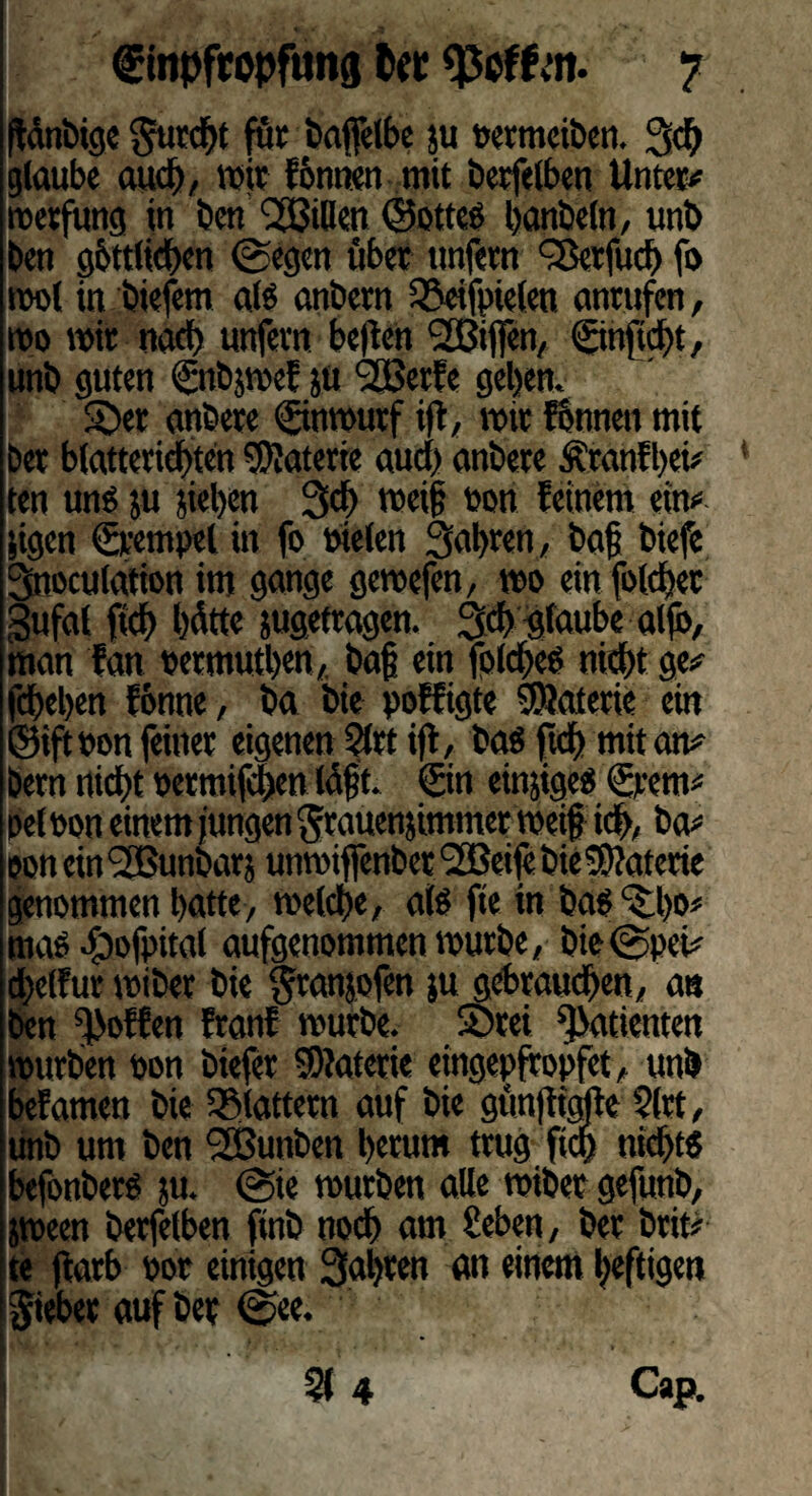 (fdnbige furcht für baffelbe ju Detmeiben. 3$ glaube auch, wie fbntten mit betreiben Unter* roerfung in ben Rillen ©ottes banbeln, unb ben g&ttlicben 0egen übet unfern QSerfud) fo mol in biefem als anbern 55eifpielen anrufen, wo mit nad> unfern bellen ‘Sßtffen, ©njtdht, unb guten ©ibjmef ju 2BerEe geben. 5>r anbere ©nmurf ijt, mir fonnen mit Der b(atteridf)ten Materie auch anbere Äranfbei* ten uns ju jieljcn 3cf> meif Don feinem ein* jigen ©rnpel in fo Dielen fahren, bafj biefe 3noculafion im gange gemefen, mo ein folcfjec gufat fich hätte jugetragen. 3$ glaube aljb, man tan oermutben,. ba§ ein folcbes nicht ge* febeben fbnne, ba bie poffigte SSaterie ein ©iftoon feiner eigenen Slrt ift, bas ftd) mit an* Dem nicht oermifeben Idjjt. ©n einjigeS ©ent* pel Don einem jungen grauenjimmer meif? id>, ba* eon ein <2Bunbarj unmiffenber 'SEBeife bie Materie genommen batte, melcbe, als fte in bas ^bs* mas^ofpital aufgenommen mürbe, bie@pei* cbelfur miber bie $ranjofen ju gebrauchen, an ben hoffen franf mürbe. S)rei Patienten mürben oon biefer 9)?aterie eingepfropfet, unb befamen bie flattern auf bie gunftigfte §lrt, unb um ben Sßunben herum trug fich nichts befonbers ju. @te mürben alle miber gefunb, jmeen berfelben finb noch am üeben, ber brit* te jlarb oor einigen fahren an einem heftigen Riebet auf ber @ee. I > F si 4 Cap.
