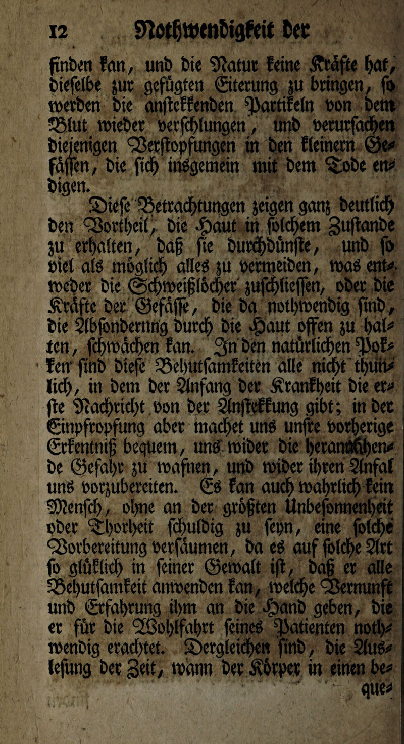 • > ftnben fern, unb bi« Statut fein« Kräfte bat, biefelbe jut gefügten (Sterling }u bringen, fi> werben bie anfteffenben ^attifeln Don bettt Sßlut wiebet Verfettungen', unb »etutfadben bieienigen Vetfiopfuhgen in ben {(einem ©e# fdffen, bie fich insgemein mit bem ^obe ett# bigen. SMefe Betrachtungen jeigen gern? beutlidh ben Vorteil, bie -fpaut in folgern guftanbe ju erhalten, bag fie buregbünfte, unb fo »ie( als mbgfidb alles ju Perm eiben, was ent#- webet bie @d)wei§(6d)et jufcblieflen, ober bie Prüfte bet ©efäjfe, bie bei notbwenbig ftnb, bie Slbfonbetting bureb bie Opaitt offen ju bal# ten, fcbmäcben fan. 3n ben natürlichen ^of# fen'ftnb biefc 35ebutfamfeiten alle nicht tbüii# lieh, in bem ber Anfang ber Äranfbeit bie er# fle Nachricht öon ber Slnfteffung gibt; in bet Einpfropfung aber machet uns unfre potberige EtEentnig bequem, und wiber bie betanwben# be ©efal)t ju wafnen, unb wiber ü)ten 3(nfat und eorjubereiten. Es fan auch wahrlich fein SPenfch, ol)ne an ber grbgten Unbefonnenbeit ober ‘iborbett fcbulbig ju fepn, eine folcge Vorbereitung Detfaumen, ba es auf folche 2(rt fo g(üElicl) in feiner ©ewalt ijt, bag er alle S8el)utfamfeit attwenben fan, welche Vernunft unb Erfahrung il)tn an bie -fbanb geben, bie er für bie <2ßol)lfabrt feines ^atienten notl)# wenbig erachtet, ^Dergleichen ftnb, bie 2(uS# lefung ber Seit, wann bet Körper in einen be#