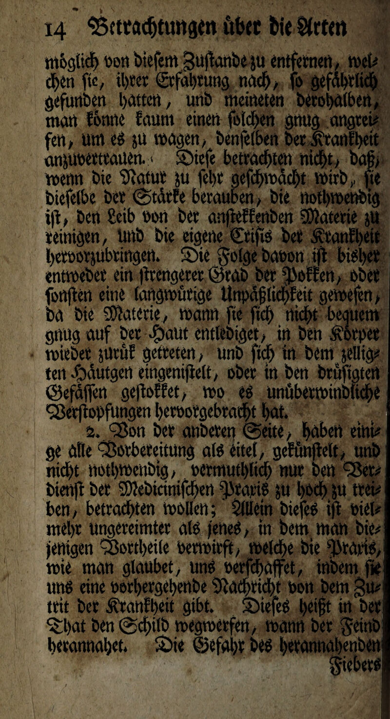mbglidj oon btefem guflonbeju entfernen, tvet#, eben ft«, il)ter ©cfohtung nach, fo gefährlich gefunden batten, unb meineten betohalben, man forme faunt einen folgen gnug angtei# fen, um e$ }U wagen, benfelben berJvtanfheit aniuberttauen. > Siefe betrachten nicht, ba|, wenn bie Statur ju lebte gefchwächt wirb, fie biefelbe ber ©tärfe berauben, bie notbwenbig i|t, ben Seib non ber anfieffenben Materie ju reinigen, unb bie eigene Stifte ber Ätanfheit hetoorjubringen. Sie §olge bauen ijft bisher entwebet ein (trengeret ©tab ber Reffen, ober fünften eine (angwötige ttnpafjtichfeit gewefen, ba bie Materie , wann fte fich nicht beguem gnug auf ber $aut entlebiget, in ben Körper wiebet jurüf getreten, unb fich in bem jelHg# ten Jfräutgert eingenijielt, ober in ben bruftgtett ©efäffen gejloHet, wo eo unüberwinbliche Verftopfungen berootgebtatht hat a. Von ber anbereu ©eite, hebert eini# ge alle Vorbereitung alo eitet, gettmjtelt, unb nicht nothweubig, oermutbtich nur ben Vet# bienft ber SDiebicinifchen Starte ju hoch ft trei# ben, betrachten wollen; Stilein biefeo ift oiel* mehr ungereimter als jenes, in bem man bie# jenigen Vortheile Perwirft, welche bie gratis, wie man glaubet, uns oerfchaffet, inbemfte uns eine oorhergehenbe Nachricht »on bem $u# trit ber Äranfheit gibt. SiefeS l)ttj?t in bet Shat ben ©d>ilb wegwerfen, wann ber §einb herannahet, Sie ©efahr bes hetannahenben §iebet$ j