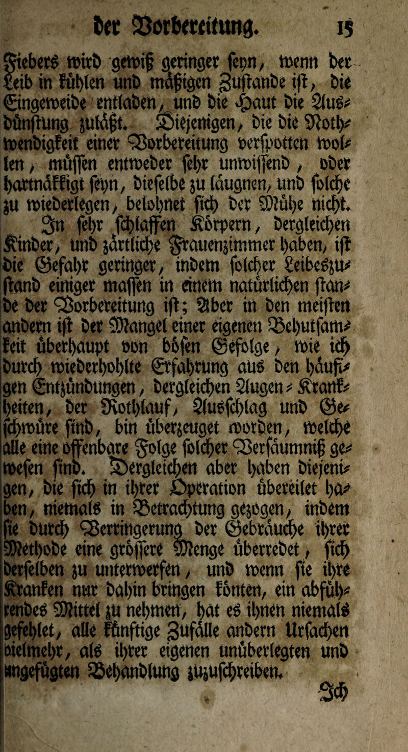 Siebers wirb gewif geringer fcpn, wenn bet £etb in füllen unb tndfHgen gujtanbe ifi, bie Cingeweibe entlaben, unb bie $aut bie bünftung juldft. diejenigen, bie bie SRotty wenbigfeit einer Vorbereitung »erjpoitett wot* len, muffen entweber febr unwiffenb , ober bartndffigt fopn, biefelbe ju läugnen, unb folcbe ju wieberlegen, belohnet ftd) ber S)?ül)e nicht. 3n fel>r fcblaffen Körpern, bergleicben $inber, unb järtlicbe §rctuenjtmmer haben, i)t bie ©efal)r geringer, inbem folcber £eibeSsu# ftanb einiger muffen in einem natürlichen {tarn be ber Vorbereitung ift; Slbet in ben weiften anbem ijf ber Mangel einet eigenen debutfam# feit überhaupt oon bofen ©efolge, wie ich bureb wieberboblte ©“fahrung aus ben bduf& gen ©tfjünbungen, bergleicben Slugen * .ftattf* beiten, ber 9votl)luuf, Slusfcblag unb ©e* fcf>müre ftnb, bin übetjeuget worben, Welche alle eine offenbare §olge folcber Verfaumnif? ge** mefen ftnb. dergleichen aber haben biejeni* gen, bie ftcb in ihrer Operation übereilet ba* ben, niemals in detraebtung gezogen, inbem fte bureb Verringerung” ber ©ebtauebe ihrer S5?etl)obe eine gröjfere SDJenge überrebet, fid> betfelben ju unterwerfen, unb wenn fie ihre Traufen nur bahin bringen fönten, ein obfub* renbes Mittel ju nehmen, hat es ihnen niemals gefeblet, alle künftige ßufalle anbem Urfacben bielmehr, als ihrer eigenen unüberlegten unb «ngefügten iöehanblung jujufebreiben.