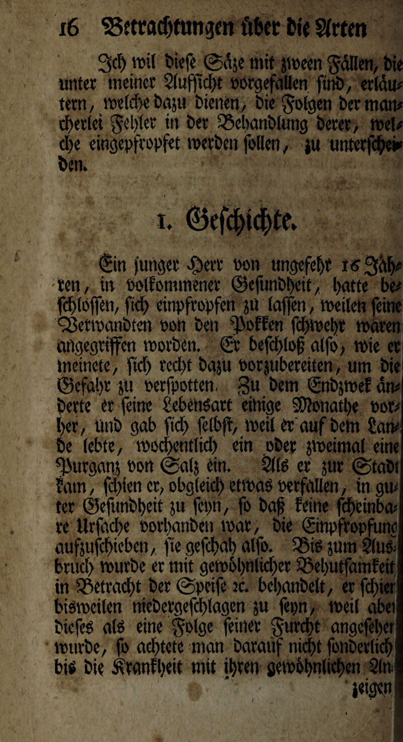 3c!) ml liefe @dje mit jween Odilen, bie unter meiner Slufjtcbt porgefallen ftnb, erldm tetn, welche baju bienen, bie folgen ber matt* perlet JjJebrer in ber 25ebanblung berer, mU cl)e eingepfcopfet werben follen, ju unterfebe*' ben. €in junget #ert Pon ungefetjt i<?3^ ten, in oolfontmener ©efttnbbeit, l>atte be* fdjloffen, ftd) einpfropfen jti laffen, weilen feine ^etwanbtett pon ben hoffen fdbwebt waren angegriffen worben. ®t befct>loff alfo, wie et meinete, ftd) red)t baju porjtibereiten, um bii ©efal)t ju perfpotten. gu bem Snbjwef dm berte er feine Lebensart einige SDtonatbe Por* her, ünb gab ftd) felbff, Weil er auf betn £atv be lebte, wöchentlich ein ober jweimal eine fßurgam Pon @alj ein. 21(0 er jur ©tabt f am, fd)ien er, obgleich etwas perfailen, in gm ter ©efunbbeit ju feint, fo baf feilte fdbeinbw re Urfad)e oorbaitbett war, bie ©npfropfuno aufjufcf>teben, fte gefdwb alfo. $ßis juw 2(tt& brud) würbe er mit gew6l)nlid)er Söebutfamfeit, in 25etrad)t ber @peife tc. bcbanbelt, er fester bisweilen niebergefchlagen ju fepn, weil abet biefes als eine §plgc feiner gurcht angefeber wuvbe, fo achtete man baraüf nicht foitberlich bis bie Äranfbeit mit ihren gewöhnlichen 2itt ’wn I