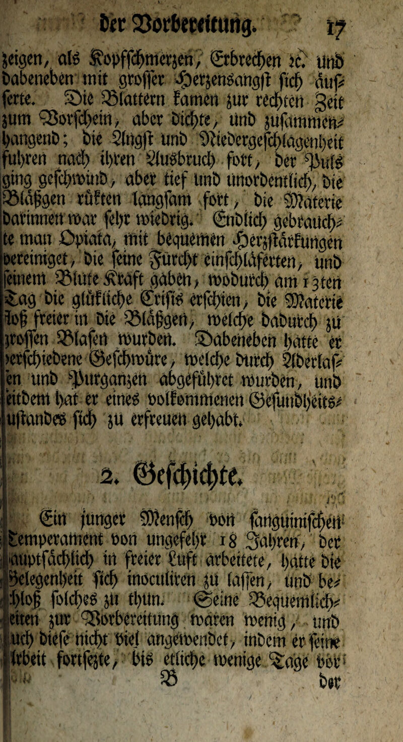 Der 23orbmUung. 17 jeigen, a(S i^opffchmcrjcn, ©-brechen ?c. unb babeneben mit groffer $ePjengahg)i fich auf# fette. §5ie flattern Eamen tut rechten geit jum fSorfdjein, aber bid)te, tinb sufammen# hangenb; bie Slngft ünb ‘Dfiebergefduagenbeit fuhren nad) il)ten Dlusbruch fott bet ging gefchwiub, aber tief trab unorbcntlid), bie QMäfjgen rüftert langfam fort, bie Materie batinneit war fel)r wiebeig* gtiblid; gebrauch# te man Opiata, mit beguemen dbcnftdrftittgcn öereittiget, bie feine prd)t cinfcbldfcrten, unb feinem 5Mute Ä'taft gaben > woburd) am ijten -£ag bie gräfliche ©ift'o etfehien, bie DÜaterie io§ freier in Die iöldfgen, welche baburch }ü troffen SMafert mürben, ©abeneben hatte er >effchiebene ©efchwüre, welche burdf Diberlaf# en unb ^urgamett abgeffihret würben, unb eitbem hat er eine? ooifommcnen Öcfunbhcitö* uffanbeb ftd) ju erfreuen gehabt ' n * aää - ■. ... • V' €in junger Dflenfd) Pott flmguinifchen- ;!Temperament Port ungefehr 18 fahren, ber i auptfdchlid) in freier fuft arbeitete, hätte bie : Gelegenheit fich inöculiren tu taffen, unb be# ! J>lo§ fold'cb ut tlutn. (geine ^equemiicb# eiten jur -Borbereitung waren wenig, unb ucl) bieie nicht biet angewenbet, inbem er feine ifrbett fortfete, bis etliche wenige -£aac bör» I- 58 ber