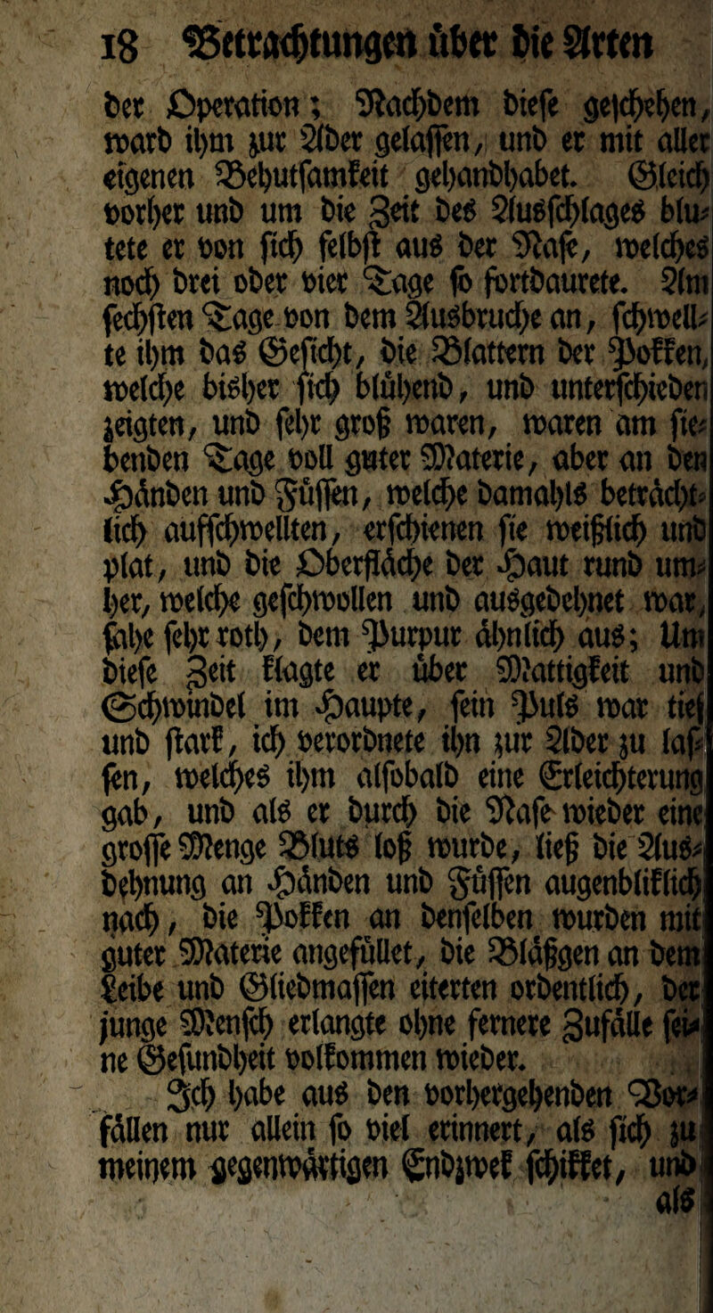 bet Operation; Stodbbem biefe gegeben, warb il)m p: 2lber gelajfen, unb et mit aller eigenen 35el)utfamfeit gebanbbabet. ©leid) borget unb um bie geit bes 2(uSfd)(ageS bim tete et bon ftd) felbft auö bet Stofe, welches nod) brei ober hier ^age fo fbrtbaurete. 2lm fec^flen ^agtbon bem 2lusbrud)e an, fdbwell; te il)m baö ©eftd)t, bie flattern ber Rolfen, welche bisl)et ftd) blübenb, unb tmterfchieben jeigten, unb fel)t gro§ waren, waren am fie* betiben ^age boll guter SDtoterie, aber an ben 4)änben unb puffen, welche bamaljis bettädft* iteb auffchwellten, erfebienen fte weiglidj unb plat, unb bie Oberfläche bet Jjaut runb utw ber, welche gefdgwollen unb ausgebebnet war, fal)e fel)t rotl), bem Purpur ähnlich aus; Um biefe £eit flagte er über S)?attigfeit unb (gchminbel im Raupte, fein ^ulS war tief unb jiarf, ich berorbnete ihn für Slber ju laf fen, welkes il)m alfobalb eine Erleichterung gab, unb als er bttreb bie Stofe-wiebet eine groffe -äftenge 2MutS log würbe, lieg bie 2lufc bebnung an dtonben unb güffen augenblifltdj nach, bie hoffen an benfelben würben mit guter SJtoterie angefüUet, bie S$läggen an bem feibe unb ©liebmaffen eiterten orbentlich, bet junge 3)}enfd> erlangte ebne fernere gufälle fei* ne ©efunbgeit bolfommen wieber. Sch habe aus ben borhergehenben QJor* fällen nur allein fo biel erinnert, als fich ju meinem gegenwärtigen Enbjwef fegiffet, unbi ' - ‘ to- 1 • als