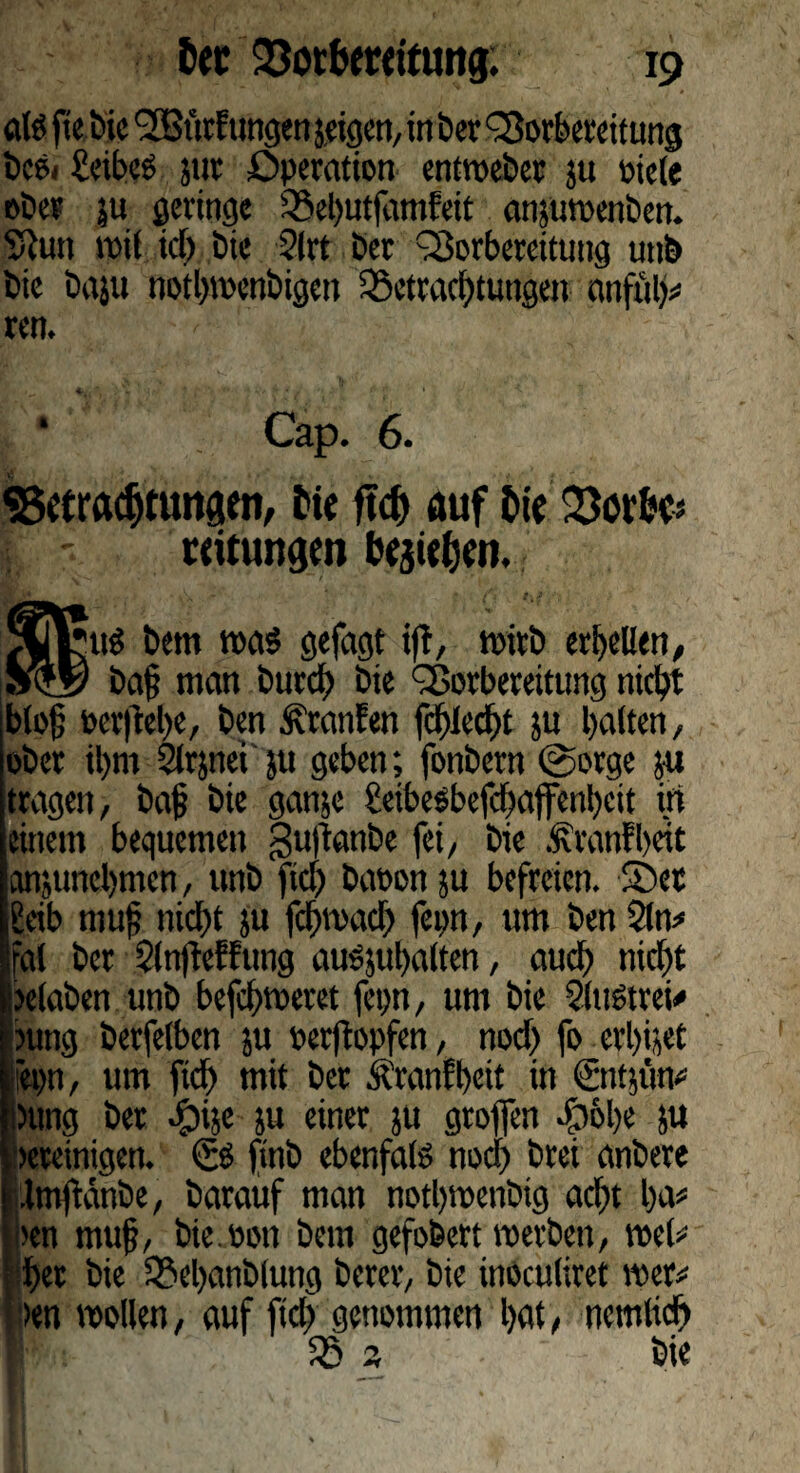 atö ftcöic <2Butftmgen jeigcrt, in ber Borbereitung i>cö< £cibeö jttt Operation entvocber ju oiele ober |u geringe Behutjdmfeit ansuwenben. Ston wit ich bie ?lrt ber Vorbereitung unb bie baju notljwenbigen Betrachtungen anfüh# reit. * Cap. 6. «Betrachtungen, Me ftch auf Me 23othcs ii - reitungen begehen. 9LV*u^ bem roa$ gefagt iff, wirb erhellen, Sty ba§ man butd) bie Vorbereitung nicht blofj oerftehe, ben Uranien fchlccht ju halten, ober ihm Slrjnei jtt geben; fonbern @orge ya tragen, bajj bie gatijc geibesbefchaffenbeit in einem bequemen gu|tanbe fei, bie .Sranfheit anjunehmen, unb fiel) baoon ju befreien. Set geib muff nicht ju fcljmach fepn, um ben 2ln# fal ber SlnfWfung aus,ul>alten, auch nicht ieelaben unb befchweret fepn, um bie Slugtrei# ntng betfelben ju oerftopfen, noch fo erlöset epn, um ftch mit ber Äranfbeit in €nt$tm« Dung ber ^»ije ju einer }U groffen .£)6l)e ju «reinigen. & finb ebenfals noch brei anbere Imjtdnbe, barauf man nothwenbig acht ha# i>en muf, bie.oon bem gefobert werben, wel# | het bie Behanblung berer, bie inoculiret wer# >en wollen, auf ftch genommen hat, nemlidf) B 3 bie