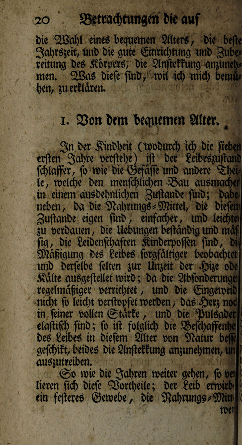ao Sfttcadjtungen fcir auf Die Sfßahl eines bequemen ältere, Die befie 2>al)tsjeit, unb Die gute Einrichtung unb Bube? reitung Des $6rpets, Die SlnfteFFung gnjunety men. <2BaS Diefe jüiD, tvii id) mich Dero«* i. 23on (cm bequemen Stirer. t N. 3n Der ÄinDljeit (woburch ich Die fteben erfien Sabre »erftebe) ijt Der £eibeSjuftanb fchlajfer, fo wie'Die ©efdfie unD anbere ^heh le, welche Den menfchlichen 35aü ausmacher ,in einem duSbel)tttid)en Bu1tanbe ftnD; babe¬ neben , Da Die SRcihrungö# Sattel/ Die Dtefem Buftanbe eigen ftnD, einfacher, ttnD leicht« ju »erbauen, Die Hebungen be|tanbig unD tnäf ftg, Die £eibenfchaften ilinberpoften ftnD, bi SDtdjiigung Des EeibeS forgfältiger beobachtet unD Derfelbe feiten jur Unjeit Der foije oDe Ädlte attsgcfiellet wirD; Da Die Slbfonberunge regelmdfiger »errichtet, unD Die Eingeweib nicht fo leicht »erftopfet werben, Das $erj noc in, feiner »ollen ©tarfe, unD Die ^ulSaDet elaftifch ftnD; fo ijt folglich Die ^efchaffettbe DeS.SeibeS in Diefem Sllter »on tftatur be gefchift, beiDeS Die 2ln(teffung anjunehmen, auSjutreiben. ©o wie Die fahren weiter gehen, fo »ei lieren ftd) Diefe QSortheile; Der £eib erwirbt ein fetteres ©ewebe, Die Nahrung« f k