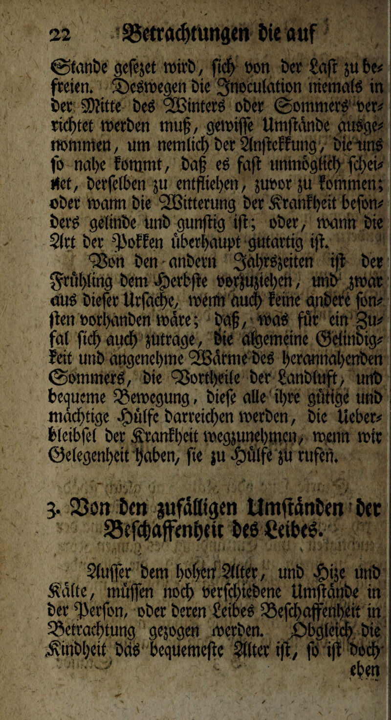 @tanbe gefejet wirb, fiel »on ber Saft 511 be# freien. deswegen bie 3noculation niemals in ber SWttte bes Sinters ober (Sommers »er# richtet werben muff, gewiffe Umftänbe ausge# nommen, um nemltcb ber Slnflcffungy bietinS fo nabe fommt, baf? es faft unmöglich fi)ei# rtet, berfetben ju entfliehen, ju»er ju fornmen; ober warnt bie SSBitterung ber Äranfbeit befon# bcrs gelittbe unb gunflig tft; ober, wann bie $lrt ber hoffen überhaupt gutartig ifl. ~8bn ben anbent Sabrsjeiten ift ber $rül>ling bettt -föerbfie »erjujiebcn, unb swar aus biefer Urfac|e, meint auch feine anbcrc fon# ften »orbanben wäre; baf, • was für ein gtt# fat ficf) auch jütrage, bie algemeine ©elinbig# feit unb angenehme SSBärme bes beramiabenben (Sommers, bie döortbeile ber Sanbluft, unb bequeme Bewegung, biefe alle ihre gütige unb \ mächtige Jbülfc barreicben werben, bie lieber#1 bleibfel ber Äranfbeit wegjunebmen, wenn wir Gelegenheit haben, fte ju -öüffe jtt rufen. , ■ fe lt |f,5* f . fl. ■ ’ 1 ' ♦ v / ** «' £ 3. 23on Dm aufdßtgen UmftdnDm Der Sefcfcaffmheu Deö Ceibe». I ' ’ ' ✓ N ** , • • '•••'■ ,t \ ‘V1 Sluffer bem hoben ?llter, unb «gjije unb Äalte, tnüffen noch »erfcl)iebenc Umftänbe in ber ^ierfott, ober beren Seibes fBefcbaffenbcit itt Betrachtung gejogen werben, .Obgleich bie ^inbbeit bas bcqtiemcftc Filter i|t, föiflboeb ‘ - - ■ eben