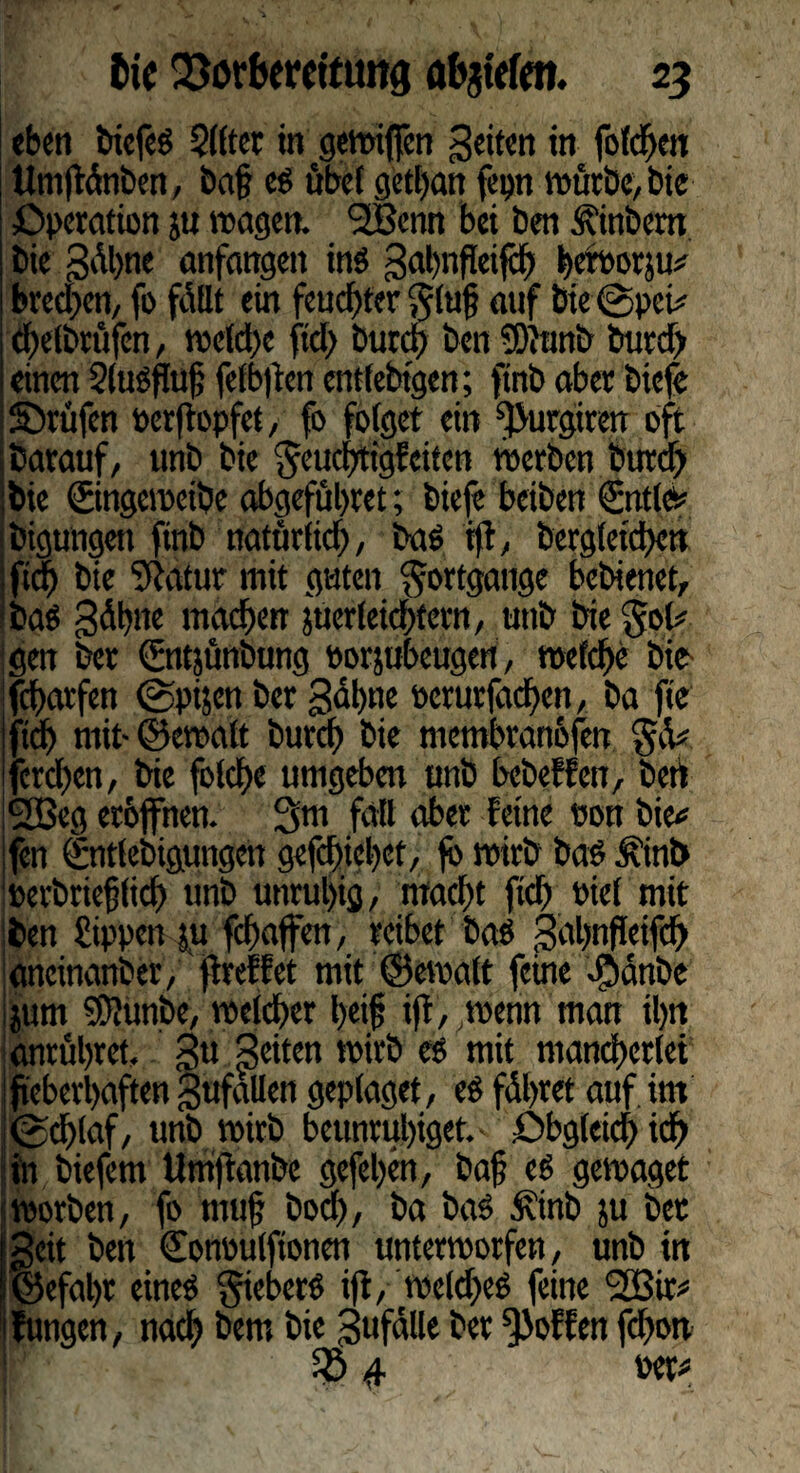 eben biefeg Qlfter in gewifren Seiten in foldpn tlmftdnt)en, ba§ eg öbel getfan fepn würbe, bic Operation p wagen. 2Benn bei ben Äinbem bie gdhne anfangen in« Sähnffeifch ^ert>orju^ brechen, fo fdUt ein feuchter Jtuf auf bie @pci# ehelbrüfen , welche ftd> fcurdj ben 50}tmb burd) einen Slugfuf; fefbpen entfebtgen; ftnb aber biefe ©rufen oerpopfet, fo folget ein ^urgiren oft barauf, unb bie Jeuchtigfeiten werben burdf bie ©ngeweibe abgefuhret; biefe beiben ©ttle* bigungen ftnb natürlich, bag ip, bergleichen ftef) bie $atur mit guten Jortgange bebienet, bag Sdbne machen per leichtern, utib bie Job' gen ber ©ttjünbung porpbeugen, welche bie fcharfen <2>ptjen ber Sdl)tie »erurfachen, ba fie ftd) mit- ©ewalt burcf) bie membranöfen Jd# ferchen, bie folche umgeben unb bebeffen, bert 2Beg eröffnen. Jm fall aber feine von bie* fen ©itlebigungen gefdpehef, fö wirb bag Ä’tnb perbrieflich unb unruhig, macht fich t>iet mit ben Sippen pfchaffen, reibet bag Sahnfleifch ancinanber, preffet mit ©eroalt feine $anbe pm SDJunbe, welcher feif ip,wenn man ihn anrühret. Su Seiten wirb eg mit mancherlei fieberhaften gufallen geplaget, eg führet auf, im <gd)laf, unb wirb beunruhiget.' Obgleich ich in biefem Umpanbc gefehen, baf eg gewaget worben, fo muf bod>, ba bag Ätnb p ber Seit bett Conoulfionen unterworfen, unb in ©efal)t eineg Jiebcrg ip, weldjeg feine <2Bir* fungen, nach bem bie Sufalle ber hoffen fdwn 4 per#