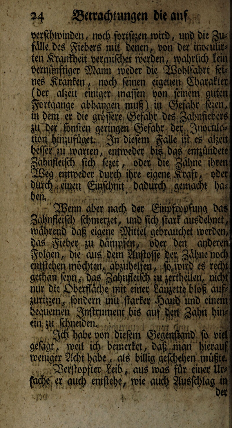 S4 SSwacbiuncjen hie auf nerfcbminben, itocfe fort lesen Wirb, uni) bie gm fülle beß jvieberß mit bencn, non ber ihoculit* ten .franfbeit nertmfcbet merben, mabrftdj fein ncrnünfttger SÜann meber Die 2Bobifabrt fcU (bet gljett einiger mafien non (einem guten Fortgänge abbangen muh) in ©ctabr fejen, in bem er bie grbijcre ©efabt beß gabnfteberß SU'her fonjlen geringen ©efabr ber Snocuicv ^injufüget;3n biefwt gälte i|i eg aljett ju märten, entmeber biß baß entsunbete (eifil) fiel) fejet, ober bie jabne ihren eg enttueber buvcl) ihre eigene straft, ober  it ,jbgburcbdgema(|t ha? i v d^Benn aber nach her- ©üpfropfung baß nfteifch fdjjmersct, und ftch jtarf aü^bel>net, id bah eigene Mittel gebrauchet werben, baß gieber ju. daiupfök ober den anderen folgen, bie auß betn Sinftofle ber Sühne nocl) entliehen möchten, abjÜbclfen, ftmirb eß recht getiian fepn,: baß 'g&mfleifcb ju jertbeiten, nicht mir bie ^Oberffäche mit einer Sanjette bibi auf# surisjen, fonbern mit ftarfer ßpand unb einetn. bequemen Snftrument biß auf hm Sab« bim einsu febneiben. V :  d.i'gä Sch habe non biefem ©egenfianb fo niel gefdgt, mcil ich bewertet, bah riian hierauf weniger Siebt habe , giß billig gefebeben muhte. gSeffinnfter Seih, auß maß für einer Ur# che et auch entflebe/ mie auch ilußfcbfag in ' ber ■i,