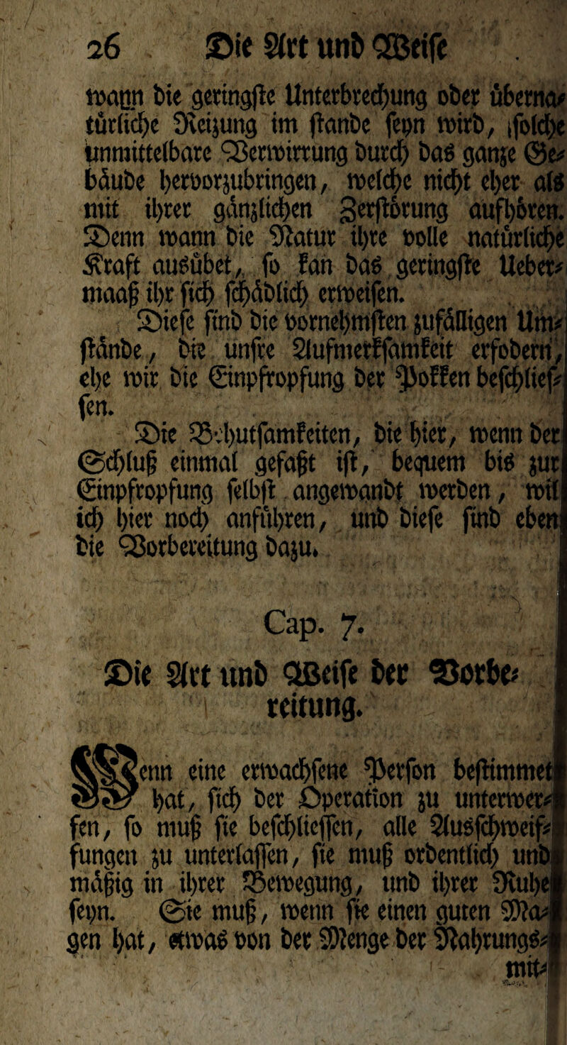magn bie geringe Untetbred)ung ober übetna# türlid)c övctjung im fianbc fepn wirb, *fbfd>e Unmittelbare Vermirrung burd) bae ganje @e# bäube betücrjubtingcn, mclche nicht eher afö mit iljrec gdnjtictjcn gerfibtung aufhbren. Senn mann bie Statut il>tc »olle natürliche Srafjf aueübet, fo Fan bae geringfle lieber# maaf ihr fich f<|dblid) ermeifen. SDiefc ftnb bie bornehtnften jufdlligen Um# fMnbe, bie unfre SlufmetFfamFeit erfoberri, ehe mir bie Einpfropfung ber ^oFFen befchlief# fen. Sie SBvbutfamFeitcn, bie hier, mennber <Sd>lu§ einmal gefaxt ifi, bequem bie jur Einpfropfung felbß angemanbt metben, mit id) hier nod) anft'thren, unb biefe ftnb eben bie Vorbereitung baju. Cap. 7. ©ie Slct unö Qßcife feer 'Sorbe# 1 rcitung. [enn eine ermad>fe«e ^erfon beftimmei ‘ bat , ftd) ber Operation ju untcrmer« fen, fo rnufj fie befd>lieffen, alle 21usfd)mcif# fungett ju unterlaßen, fie muf orbentlid) unbj mäßig in ihrer SÖemegung, unb ihrer 9iul)ej fepn. @ie mu§, mettn fie einen guten 9)?a#j gen hat, «maeoon ber Stenge ber 3}al)rung& 11 mit#i